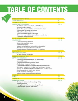 2
MESSAGE FROM THE LEADER							4
THE 10-POINT PLAN								6
THE MAP TO PROSPERITY							8
FINANCE AND THE ECONOMY							10 - 11
	 One Ministry for Economic Growth and Job Creation						
	Simplified Taxation System										
	 Create More Jobs in the Utilities and Infrastructure Sector						
	Reducing the Debt Burden on Students								
	A Boost for Low Income Earners									
	Focus on Small and Medium Enterprises								
	 Online Information and Automation of Government Services					
	 Developing Domestic Business
FOCUS ON JOB CREATION							12 - 14			
GOVERNANCE		 							15 - 16
	 Leaner Government Operations									
	Efficiencies in the Public Sector									
	Greater Transparency											
	 Greater Representation for Civil Society & the Diaspora						
	Strengthening Corruption-Prevention Authorities							
	 Tougher Penalties for Breach of Integrity in Public Office
HUMAN RIGHTS									16		
SAFETY AND SECURITY								17 - 18
	 10 Steps to Safety and Security 	 								
EDUCATION & DEVELOPMENT							19 - 20
HEALTH AND WELLBEING							21 - 23
	 Eliminating Political Influence from the Health Sector						
	Universal Coverage											
	Greater Investment in Hospitals and Clinics								
	Tax Credits for Insurance Premiums									
	 Development of a Health Tourism and Offshore Medical Industry					
	 Strengthen Preventive and Primary Health Care Service Delivery					
	 Increase the Workforce of Medical/Health Personnel in Critical Areas				
	 Better Management of Public Health Facilities
	Health Information Technologies									
	 Opportunities to Outsource to the Private Sector							
HOUSING									24
WATER										26
TRANSPORT									27 - 28
MINING AND ENERGY								29 - 30
	 Develop and Implement a Green Energy Policy.							
	Renewable Sources											
	 Helping Business to Become More Energy Efficient							
	 Getting the Best Price for Costly Imports	 		
TABLE OF CONTENTS
 
