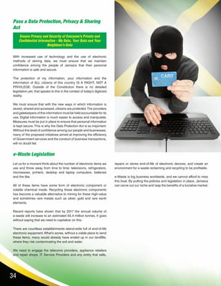 34
Ensure Privacy and Security of Everyone’s Private and
Confidential Information - My Data, Your Data and Your
Neighbour’s Data
Pass a Data Protection, Privacy & Sharing
Act
e-Waste Legislation
With increased use of technology and the use of electronic
methods of storing data, we must ensure that we maintain
confidence among the people of Jamaica that their personal
information is safe and secure.
The protection of my information, your information and the
information of ALL citizens of this country IS A RIGHT, NOT A
PRIVILEGE. Outside of the Constitution there is no detailed
legislation yet, that speaks to this in the context of today’s digitized
reality.
We must ensure that with the new ways in which information is
stored, shared and accessed, citizens are protected.The providers
and gatekeepers of this information must be held accountable for its
use. Digital information is much easier to access and manipulate.
Measures must be put in place to ensure that personal information
is kept secure. This is why the Data Protection Act is so important.
Without this level of confidence among our people and businesses,
many of the proposed initiatives aimed at improving the efficiency
of Government services and the conduct of business transactions,
will no doubt fail.
Let us for a moment think about the number of electronic items we
use and throw away from time to time: televisions, refrigerators,
microwaves, printers, desktop and laptop computers, batteries
and the like.
All of these items have some form of electronic component or
volatile chemical inside. Recycling these electronic components
has become a valuable alternative to mining for these high-value
and sometimes rare metals such as silver, gold and rare earth
elements.
Recent reports have shown that by 2017 the annual volume of
e-waste will increase to an estimated 65.4 million tonnes. It goes
without saying that we need to capitalize on this.
There are countless establishments island-wide full of end-of-life
electronic equipment.What’s worse, without a viable place to send
these items, many would already have ended up in our landfills,
where they risk contaminating the soil and water.
We need to engage the telecoms providers, appliance retailers
and repair shops, IT Service Providers and any entity that sells,
repairs or stores end-of-life of electronic devices, and create an
environment for e-waste reclaiming and recycling to be profitable.
e-Waste is big business worldwide, and we cannot afford to miss
this boat. By putting the policies and legislation in place, Jamaica
can carve out our niche and reap the benefits of a lucrative market.
 