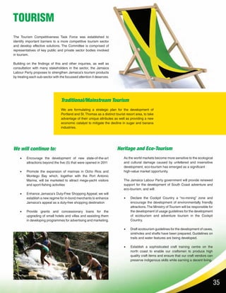 35
TOURISM
The Tourism Competitiveness Task Force was established to
identify important barriers to a more competitive tourism sector
and develop effective solutions. The Committee is comprised of
representatives of key public and private sector bodies involved
in tourism.
Building on the findings of this and other inquiries, as well as
consultation with many stakeholders in the sector, the Jamaica
Labour Party proposes to strengthen Jamaica’s tourism products
by treating each sub-sector with the focussed attention it deserves.
We will continue to:
•	 Encourage the development of new state-of-the-art
attractions beyond the five (5) that were opened in 2011
•	 Promote the expansion of marinas in Ocho Rios and
Montego Bay which, together with the Port Antonio
Marina, will be marketed to attract mega-yacht visitors
and sport-fishing activities
•	 Enhance Jamaica’s Duty-Free Shopping Appeal; we will
establish a new regime for in-bond merchants to enhance
Jamaica’s appeal as a duty-free shopping destination
•	 Provide grants and concessionary loans for the
upgrading of small hotels and villas and assisting them
in developing programmes for advertising and marketing.
Heritage and Eco-Tourism
As the world markets become more sensitive to the ecological
and cultural damage caused by unfettered and insensitive
development, eco-tourism has emerged as a significant
high-value market opportunity.
The Jamaica Labour Party government will provide renewed
support for the development of South Coast adventure and
eco-tourism, and will:
•	 Declare the Cockpit Country a “no-mining” zone and
encourage the development of environmentally friendly
attractions.The Ministry of Tourism will be responsible for
the development of usage guidelines for the development
of ecotourism and adventure tourism in the Cockpit
Country.
•	 Draft ecotourism guidelines for the development of caves,
sinkholes and shafts have been prepared. Guidelines on
trails and water features are being developed.
•	 Establish a sophisticated craft training centre on the
north coast to enable our craftsmen to produce high
quality craft items and ensure that our craft vendors can
preserve indigenous skills while earning a decent living.
Traditional/Mainstream Tourism
We are formulating a strategic plan for the development of
Portland and St.Thomas as a distinct tourist resort area, to take
advantage of their unique attributes as well as providing a new
economic catalyst to mitigate the decline in sugar and banana
industries.
 
