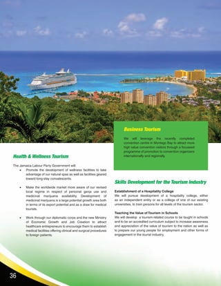 36
Business Tourism
We will leverage the recently completed
convention centre in Montego Bay to attract more
high value convention visitors through a focussed
programme of promotion to convention organizers
internationally and regionally.
Skills Development for the Tourism Industry
Establishment of a Hospitality College
We will pursue development of a hospitality college, either
as an independent entity or as a college of one of our existing
universities, to train persons for all levels of the tourism sector.
Teaching the Value of Tourism in Schools
We will develop a tourism-related course to be taught in schools
and to be an accredited curriculum subject to increase awareness
and appreciation of the value of tourism to the nation as well as
to prepare our young people for employment and other forms of
engagement in the tourist industry.
Health & Wellness Tourism
The Jamaica Labour Party Government will:
•	 Promote the development of wellness facilities to take
advantage of our natural spas as well as facilities geared
toward long-stay convalescents.
•	 Make the worldwide market more aware of our revised
local regime in respect of personal ganja use and
medicinal marijuana availability. Development of
medicinal marijuana is a large potential growth area both
in terms of its export potential and as a draw for medical
tourists.
•	 Work through our diplomatic corps and the new Ministry
of Economic Growth and Job Creation to attract
healthcare entrepreneurs to encourage them to establish
medical facilities offering clinical and surgical procedures
to foreign patients.
 