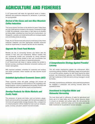 37
AGRICULTURE AND FISHERIES
Revival of the Cocoa and non-Blue Mountain
Coffee Industries
The cocoa industry has been on the decline for years.Today, there
are only 3,000 persons involved in the industry, compared to 9,000
in 2006. Yet worldwide, cocoa retains a high value as its benefits
are being better understood as more than just a food product—its
therapeutic, cosmetic and medicinal benefits are emerging rapidly
and commodity prices are strong.
Firstly, the JLP Government will conduct a brief study of why these
industries collapsed; and then appropriate remedial measures
would be implemented, to ‘breathe new life’ into the industries.
Upgrade the Fresh Food Markets
Markets are key to connecting farmers and fishers with the
rewards of their time and investments. Without markets that
are conveniently located and connected by strong transport
links, farmers will remain limited to their own communities and
vulnerable to the ups and downs of seasonal production.
A JLP Government will invest in making markets the portals to
farmers’ success, providing an attractive, convenient, sanitary and
modern atmosphere.
With improved sanitation, amenities for customers and vendors
and proper promotion, these markets can also become tourist
attractions.
Establish Agricultural Economic Zones (AEZ)
These economic zones will grade, package and process all
produce. This will enable our local produce to be competitive with
foreign produce, in terms of appearance and quality.The AEZs will
be privately operated with farmers’ equity and participation.
Develop Products for Niche Markets and
Exotic Foods
The production of spices and herbs, such as turmeric, ginger,
thyme and sorrel will be encouraged, with the technical support to
minimize and appropriately manage diseases. Also, a programme
of orchard production will be initiated for fruits such as; mangoes,
guava, soursop, june plum, passion fruit and avocado.
A JLP government will make the agricultural sector a modern,
attractive and productive enterprise for Jamaicans; in particular,
our young people.
A Comprehensive Strategy Against Praedial
Larceny
This will involve emphasizing greater law enforcement effort,
community policing initiatives, technology usage and prosecution
of not just the persons stealing, but also those buying the stolen
produce. Law enforcement agencies must infiltrate communities
with high incidences of theft and send a strong message to would
be thieves.
Ultimately, praedial larceny will decline, when potential perpetrators
are engaged in production and earning incomes above the
subsistence level.
Investment in Irrigation Water and
Rainwater Harvesting
The most direct path to sufficiency of water for agricultural and
home use is to make better use of the natural resource where
it is found: as rainwater and surface water. We will promote the
creation of ponds, catchment areas and micro-dams and create
better incentives for households to harvest rainwater.
 