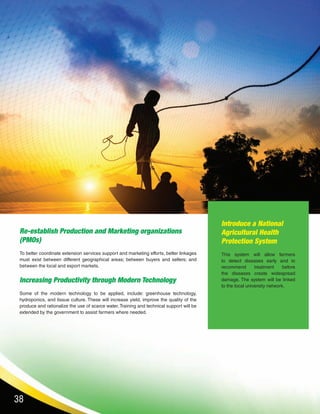 38
Re-establish Production and Marketing organizations
(PMOs)
To better coordinate extension services support and marketing efforts, better linkages
must exist between different geographical areas; between buyers and sellers; and
between the local and export markets.
Increasing Productivity through Modern Technology
Some of the modern technology to be applied, include: greenhouse technology,
hydroponics, and tissue culture. These will increase yield, improve the quality of the
produce and rationalize the use of scarce water. Training and technical support will be
extended by the government to assist farmers where needed.
Introduce a National
Agricultural Health
Protection System
This system will allow farmers
to detect diseases early and to
recommend treatment before
the diseases create widespread
damage. The system will be linked
to the local university network.
 