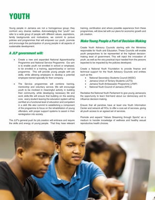 41
Young people in Jamaica are not a homogenous group; they
confront very diverse realities. Acknowledging that “youth” can
refer to a wide group of people with different values, aspirations,
family backgrounds and motivations, we commit to pursue
policies and programmes that will empower our youth, promote
and encourage the participation of young people in all aspects of
sustainable development.
A JLP government will:
•	 Create a new and expanded National Apprenticeship
Programme and National Service Programme. Our aim
is to enable youth not enrolled in school or employed,
to be enrolled in a training, apprenticeship or service
programme. This will provide young people with job
skills, while allowing employers to develop a potential
employee trained specially for their company.
•	 The Service programmes will combine training,
mentorship and voluntary service. We will encourage
youth to be involved in meaningful activity in building
their community, while developing necessary life and
work skills.We will ensure that building on the existing
core, every student leaving the education system will be
certified at a functional level of education and competent
in a skill. We also commit to establishing a component
of the programme to focus on the rehabilitation of young
offenders, with proper support systems to assist in their
reintegration into society.
The JLP’s general push for job creation will embrace and require
the skills and energy of young people. That they have relevant
YOUTH
training, certification and where possible experience from these
programmes, will dove tail with our plans for economic growth and
job creation.
Make Young People a Part of Decision Making
Create Youth Advisory Councils starting with the Ministries
responsible for Youth and Education. These Councils will enable
youth perspectives to be represented at the highest decision-
making level of government. This will inject the innovation of
youth, as well as the very practical input needed from the persons
expected to be impacted by the policies developed.
Create a National Youth Foundation to provide finance and
technical support for the Youth Advisory Councils and entities
such as the:
•	 National Secondary Students Council (NSSC)
•	 Jamaica Union of Tertiary Students (JUTS)
•	 Jamaica Youth Ambassador Programme (JYAP)
•	 National Youth Council of Jamaica (NYCJ)
Revitalise the National Youth Parliament to give young Jamaicans
the opportunity to learn first-hand about our democracy and to
influence decision-making.
Ensure that all parishes have at least one Youth Information
Center and network all YICs, to offer a core set of services, giving
all youth access to an agreed set of services.
Promote and expand “Values Streaming through Sports”, as a
medium to transfer knowledge of wellness and healthy sexual
reproductive health choices.
 