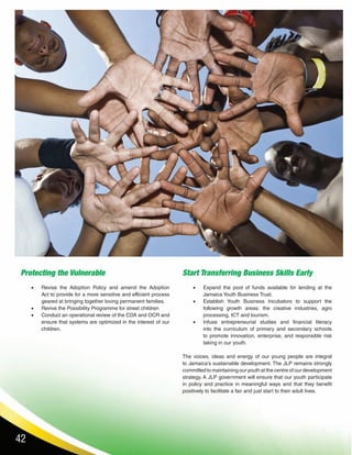 42
Protecting the Vulnerable
•	 Revise the Adoption Policy and amend the Adoption
Act to provide for a more sensitive and efficient process
geared at bringing together loving permanent families.
•	 Revive the Possibility Programme for street children
•	 Conduct an operational review of the CDA and OCR and
ensure that systems are optimized in the interest of our
children.
Start Transferring Business Skills Early
•	 Expand the pool of funds available for lending at the
Jamaica Youth Business Trust.
•	 Establish Youth Business Incubators to support the
following growth areas: the creative industries, agro
processing, ICT and tourism.
•	 Infuse entrepreneurial studies and financial literacy
into the curriculum of primary and secondary schools
to promote innovation, enterprise, and responsible risk
taking in our youth.
The voices, ideas and energy of our young people are integral
to Jamaica’s sustainable development. The JLP remains strongly
committed to maintaining our youth at the centre of our development
strategy. A JLP government will ensure that our youth participate
in policy and practice in meaningful ways and that they benefit
positively to facilitate a fair and just start to their adult lives.
 