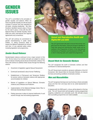 43
The JLP is committed to the principles of
gender equality and balance. When we
have true gender equality we will see equal
numbers of women and men operating at
all levels, including leadership. We have
therefore identified several areas of focus
for the next 5 years, in line with the 2011
National Policy for Gender Equality, Vision
2030 and other international and regional
agreements and conventions.
The JLP will continue its commitment to
gender mainstreaming in public sector
entities, i.e. taking conscious steps to
assess the different implications for women
and men, of any planned policy action,
including legislation and programmes.
Gender-Based Violence
Gender-based violence continues to be a major concern of the
JLP. Far too many of our women and girls are subject to various
forms of abuse including sexual abuse and domestic violence.The
Party will continue to address these issues through the following
actions:
•	 Enactment of legislation against Sexual Harassment
•	 Continued sensitization about Human Trafficking
•	 Establishment of Permanent and Temporary Shelters
for women victims of domestic violence with appropriate
accommodation for children
•	 Review of Legislation on Sexual Offences, Domestic
Violence and Childcare and Protection
•	 Implementation of the National Strategic Action Plan to
Eliminate Gender-Based Violence
•	 Putting resources in place to improve livelihoods of rural
women through new and existing programmes
Men and Masculinities
The JLP recognizes that boys are now forming a critical vulnerable
group and that men and boys tend to be under-represented in
education.
In keeping with the SGD goal 5, a focus will be placed on the boy
child. The JLP Government will strengthen training programmes
targeting unattached and vulnerable youth. We will also ensure
that counselling programmes are made available
GENDER
ISSUES
Decent Work for Domestic Workers
The JLP recognizes the worth of domestic workers and their
contribution to national development.
The JLP Government commits to Jamaica’s ratification of the ILO
Convention 189, Decent Work for Domestic Workers, to improve
the lives and working conditions of domestic workers.
Sexual and Reproductive Health and
Rights/HIV and AIDS
The JLP government will seek to ensure that women and
girls have the information, tools and access to facilities to
meet their sexual and reproductive health needs and as
outlined in the Programme of Action of the International
Conference on Population and Development (ICPD), with
a view to reducing early and unplanned pregnancies.
 