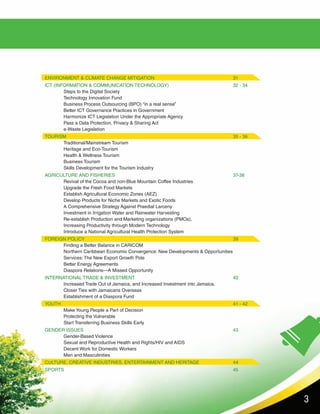 3
ENVIRONMENT & CLIMATE CHANGE MITIGATION					 31
ICT (INFORMATION & COMMUNICATION TECHNOLOGY)				 32 - 34
	 Steps to the Digital Society										
	Technology Innovation Fund										
	 Business Process Outsourcing (BPO) “in a real sense”						
	Better ICT Governance Practices in Government							
	Harmonize ICT Legislation Under the Appropriate Agency						
	 Pass a Data Protection, Privacy & Sharing Act							
	 e-Waste Legislation										
TOURISM									35 - 36				
	 Traditional/Mainstream Tourism									
	Heritage and Eco-Tourism										
	Health & Wellness Tourism										
	Business Tourism											
	 Skills Development for the Tourism Industry	 							
AGRICULTURE AND FISHERIES							37-38
	 Revival of the Cocoa and non-Blue Mountain Coffee Industries					
	Upgrade the Fresh Food Markets									
	Establish Agricultural Economic Zones (AEZ)							
	 Develop Products for Niche Markets and Exotic Foods						
	A Comprehensive Strategy Against Praedial Larceny						
	 Investment in Irrigation Water and Rainwater Harvesting						
	 Re-establish Production and Marketing organizations (PMOs),					
	Increasing Productivity through Modern Technology						
	 Introduce a National Agricultural Health Protection System	 					
FOREIGN POLICY								39
	 Finding a Better Balance in CARICOM								
	 Northern Caribbean Economic Convergence: New Developments & Opportunities		
	Services: The New Export Growth Pole								
	Better Energy Agreements											
	 Diaspora Relations—A Missed Opportunity								
INTERNATIONAL TRADE & INVESTMENT						40
	 Increased Trade Out of Jamaica, and Increased Investment into Jamaica.				
	 Closer Ties with Jamaicans Overseas
	 Establishment of a Diaspora Fund	
YOUTH										41 - 42
	 Make Young People a Part of Decision 								
	Protecting the Vulnerable										
	 Start Transferring Business Skills Early								
GENDER ISSUES								43
	 Gender-Based Violence										
	 Sexual and Reproductive Health and Rights/HIV and AIDS						
	Decent Work for Domestic Workers									
	 Men and Masculinities	
CULTURE, CREATIVE INDUSTRIES, ENTERTAINMENT AND HERITAGE		 44			
SPORTS									45
	
 