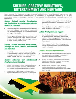 44
Culture, as the way of life of a people, has shaped the Jamaican social, economic and political landscape in very fundamental ways,
particularly in its role in the creation of Brand Jamaica and in the consolidation of our national identity. The following are just a few of our
extensive policy and programme prescriptions to enhance the reach and output of the Culture, Creative Industries, Entertainment and
Heritage sector.
Culture, Cultural Identity Consolidation
and Implications for Partnerships with the
Ministry of Education
•	 Strengthen collaboration between the Ministry andAgencies
responsible for Culture, Creative Industries, Entertainment
and Heritage and the Ministry of Education in the planning
and staging of Jamaica Day
•	 Promote greater collaboration between the Ministry and
Agencies responsible for Culture, Creative Industries,
Entertainment and Heritage and the Ministry of Education
in training of cultural agents in schools.
Culture, Creative Industries, Entertainment,
Heritage and Brand Jamaica consolidation
and promotion
•	 Establish 21st century museum of the Jamaican People:
A National Museum to share our history and culture, with
smaller permanent exhibitions in the Institute of Jamaica
network to enable wider reach to all Jamaicans
Creative Industries and Entertainment
Development and Promotion
•	 Activate and invigorate the Culture and Creative Industries
Council as an overarching mechanism for the integration
and regulation of policies and programmes in this area.
	
•	 Collaborate with UTECH Design and Entrepreneurial
Centre and the Edna Manley College for the development
of regular programmes to upgrade and enhance the design
elements of our Craft sector, with assistance from Latin
American partners.
•	 Include the Creative Industries and Entertainment sector
within the National Export Strategy.
Artists Development and Support
•	 Use of a Creative Industries and Entertainment Fund
to facilitate incubation, development, promotion and
marketing of leading young artists in various areas of
Creative Industries and Entertainment, such as music, film,
fashion and art.
•	 Appoint a panel of leading Music Industry experts to
discover, develop and promote young artists for global
reach in the Industry.
Support for Cultural Communities
•	 Provide funding for cultural communities such as Maroons
and Rastafari to promote and grow their festivals to
international standards and promotion.
•	 Support the staging of commemorative celebrations in
Rastafari community (50th anniversary of the arrival of
Emperor Haile Selassie in April 2016)
•	 Promote regular meetings in support of cultural
communities to ensure continuity and transfer of
information and traditions within the communities and the
country at large.
CULTURE, CREATIVE INDUSTRIES,
ENTERTAINMENT AND HERITAGE
 