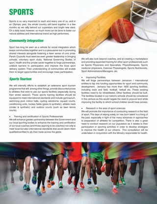 45
Sports is so very important to each and every one of us, and in
an Olympic year, the whole country will band together in a few
months as we rally behind our superstars and bright new stars.
On a daily basis however, so much more can be done to foster our
natural abilities and international brand as high performers.
Community Integration	
Sport has long be seen as a vehicle for social integration which
keeps communities together and is a persuasive tool in promoting
shared interests alongside fostering a keen sense of civic pride.
Parish Councils must exercise even greater leadership in bringing
schools, voluntary sport clubs, National Governing Bodies of
sport, health and the private sector together to forge partnerships,
unblock barriers to participation and improve the local sport
delivery system. Their understanding of communities will enable
them to target opportunities and encourage mass participation.
Sports Tourism
We will intensify efforts to establish an extensive sport tourism
programme that will, among other things, provide discounted prices
to athletes that wish to use our sports facilities (especially during
their winter season). These sports training facilities should be
equipped to meet international standards and include gymnasium,
swimming pool, indoor halls, cycling velodrome, squash courts,
conditioning units, hockey fields (grass & synthetic), athletic track
(cinder & synthetic) and outdoor courts (such as lawn tennis
courts).
•	 Training and certification of Sports Professionals
We will enhance greater partnership between the Government and
our local sporting bodies to enhance the training and certification
of our local coaches (and those aspiring to be coaches) not only to
meet local but also international standards that would deem them
qualified/certified to ply their trade across the globe.
SPORTS
We will also look beyond coaches, and at creating a marketplace
and providing expanded training for other sport professionals such
as Sports Physicians and Specialists, Physiotherapists, Sports
medicine physicians, Exercise Physiologists, Sports Nutritionists,
Sport Administrators/Managers, etc.
•	 Improving Facilities
We will forge partnerships between Jamaican / international
entities to tap into funding opportunities for sport and community
development. Jamaica has more than 1600 sporting facilities;
including track and field, football, netball etc. These existing
facilities need to be rehabilitated. Other facilities should be built.
The facilities located in our nation’s schools should be considered
in this venture as this would negate the need to procure land while
improving the facility to which school children would have access.
•	 Research in the area of sport sciences
We will promote the importance of conducting research in the field
of sport. The days of relying solely on ‘raw born talent’ is a thing of
the past, especially in light of the many advances in approaches
to preparation of athletes for competition. There is also a great
need to conduct research on our population as it relates to their
participation in sporting activities in order to develop strategies
to improve the health of our citizens. This consultation will be
undertaken in conjunction with the Ministry responsible for health.
 