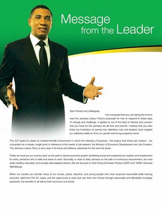 4
Dear friends and colleagues,
				 I am overjoyed that you are taking the time to
read the Jamaica Labour Party’s proposals for how to respond to these days
of change and challenge. It speaks to me of the level of interest and concern
that you have for the Jamaica we all love and cherish. I believe that you also
share my frustration at seeing how relentless cuts and taxation have crippled
our collective ability to drive our growth and bring prosperity home.
The JLP seeks to create an investor-friendly environment in which the interests of business - the engine that drives job creation - are
connected via a simple, single point of reference to the needs of job-seekers: the Ministry of Economic Development and Job Creation.
The Jamaica Labour Party is very clear in its focus and delivery objectives for the next five years:
Firstly we must put our country back on the path to robust economic growth, facilitating broad and sustained job creation and employment
for every Jamaican who is able and wants to work. Secondly, in order to keep Jamaica on the path of continuous improvement, we must
foster healthy, educated, and socially well-adapted citizens. We are focused on both Gross Domestic Product (GDP) and “GWB” (General
Well-Being).
When our society can provide many of our nurses, police, teachers, and young people who have acquired reasonable skills training
and jobs, relief from P.A.Y.E. taxes, and the opportunity to save and own their own homes through reasonable and affordable mortgage
payments, the benefits to all will be both economic and social.
 