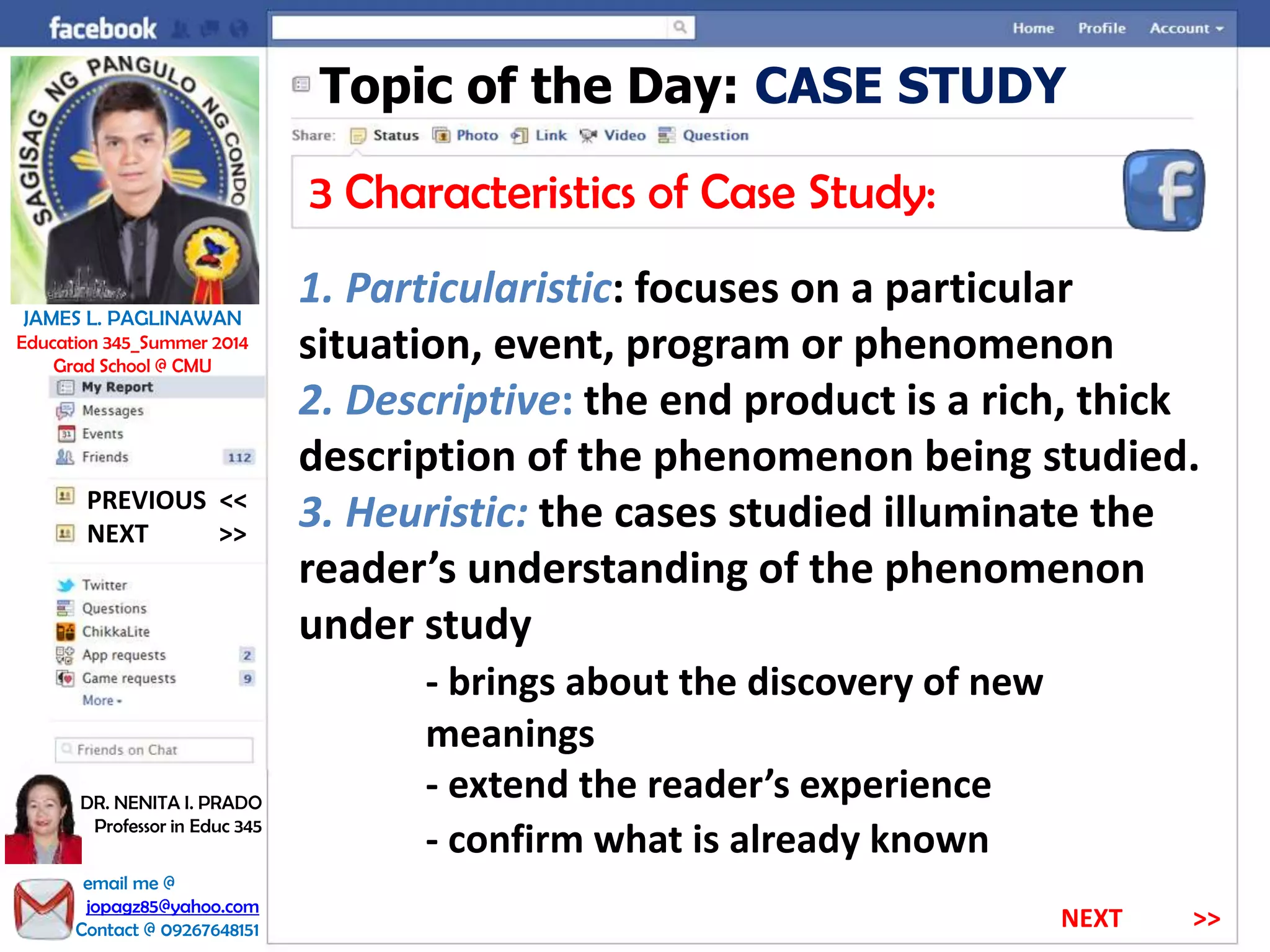 Topic of the Day: CASE STUDY
3 Characteristics of Case Study:
1. Particularistic: focuses on a particular
situation, event, program or phenomenon
2. Descriptive: the end product is a rich, thick
description of the phenomenon being studied.
3. Heuristic: the cases studied illuminate the
reader’s understanding of the phenomenon
under study
- brings about the discovery of new
meanings
- extend the reader’s experience
- confirm what is already known
NEXT >>
PREVIOUS <<
JAMES L. PAGLINAWAN
Education 345_Summer 2014
Grad School @ CMU
email me @
jopagz85@yahoo.com
Contact @ 09267648151
DR. NENITA I. PRADO
Professor in Educ 345
NEXT >>
 