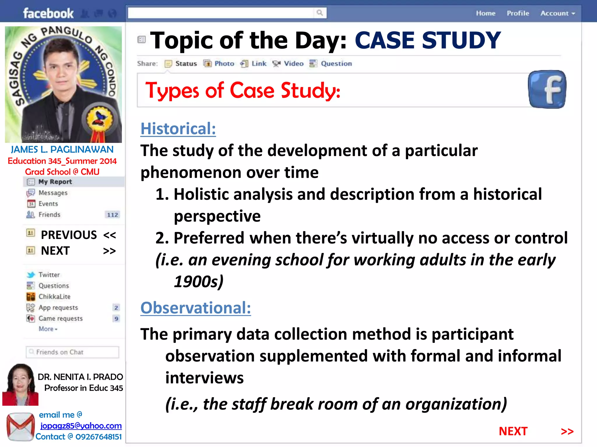 Topic of the Day: CASE STUDY
Types of Case Study:
Historical:
The study of the development of a particular
phenomenon over time
1. Holistic analysis and description from a historical
perspective
2. Preferred when there’s virtually no access or control
(i.e. an evening school for working adults in the early
1900s)
Observational:
The primary data collection method is participant
observation supplemented with formal and informal
interviews
(i.e., the staff break room of an organization)
NEXT >>
PREVIOUS <<
JAMES L. PAGLINAWAN
Education 345_Summer 2014
Grad School @ CMU
email me @
jopagz85@yahoo.com
Contact @ 09267648151
DR. NENITA I. PRADO
Professor in Educ 345
NEXT >>
 