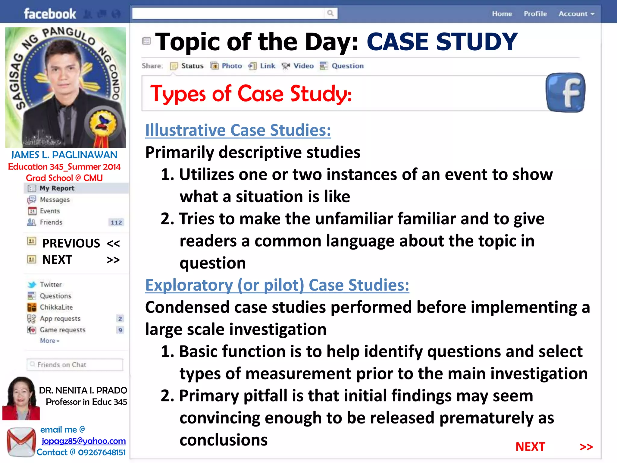 Topic of the Day: CASE STUDY
Types of Case Study:
Illustrative Case Studies:
Primarily descriptive studies
1. Utilizes one or two instances of an event to show
what a situation is like
2. Tries to make the unfamiliar familiar and to give
readers a common language about the topic in
question
Exploratory (or pilot) Case Studies:
Condensed case studies performed before implementing a
large scale investigation
1. Basic function is to help identify questions and select
types of measurement prior to the main investigation
2. Primary pitfall is that initial findings may seem
convincing enough to be released prematurely as
conclusions
NEXT >>
PREVIOUS <<
JAMES L. PAGLINAWAN
Education 345_Summer 2014
Grad School @ CMU
email me @
jopagz85@yahoo.com
Contact @ 09267648151
DR. NENITA I. PRADO
Professor in Educ 345
NEXT >>
 