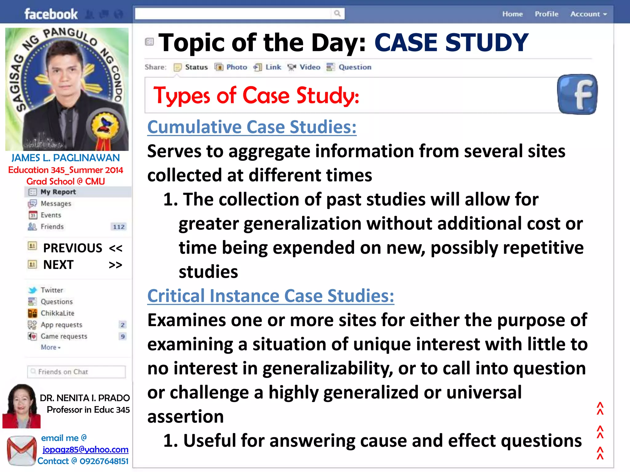 Topic of the Day: CASE STUDY
Types of Case Study:
Cumulative Case Studies:
Serves to aggregate information from several sites
collected at different times
1. The collection of past studies will allow for
greater generalization without additional cost or
time being expended on new, possibly repetitive
studies
Critical Instance Case Studies:
Examines one or more sites for either the purpose of
examining a situation of unique interest with little to
no interest in generalizability, or to call into question
or challenge a highly generalized or universal
assertion
1. Useful for answering cause and effect questions
NEXT >>
PREVIOUS <<
JAMES L. PAGLINAWAN
Education 345_Summer 2014
Grad School @ CMU
email me @
jopagz85@yahoo.com
Contact @ 09267648151
DR. NENITA I. PRADO
Professor in Educ 345
>>>>>>
 