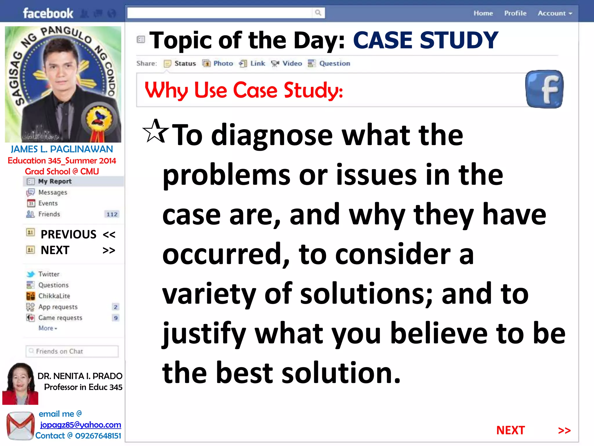 Topic of the Day: CASE STUDY
Why Use Case Study:
To diagnose what the
problems or issues in the
case are, and why they have
occurred, to consider a
variety of solutions; and to
justify what you believe to be
the best solution.
NEXT >>
PREVIOUS <<
JAMES L. PAGLINAWAN
Education 345_Summer 2014
Grad School @ CMU
email me @
jopagz85@yahoo.com
Contact @ 09267648151
DR. NENITA I. PRADO
Professor in Educ 345
NEXT >>
 