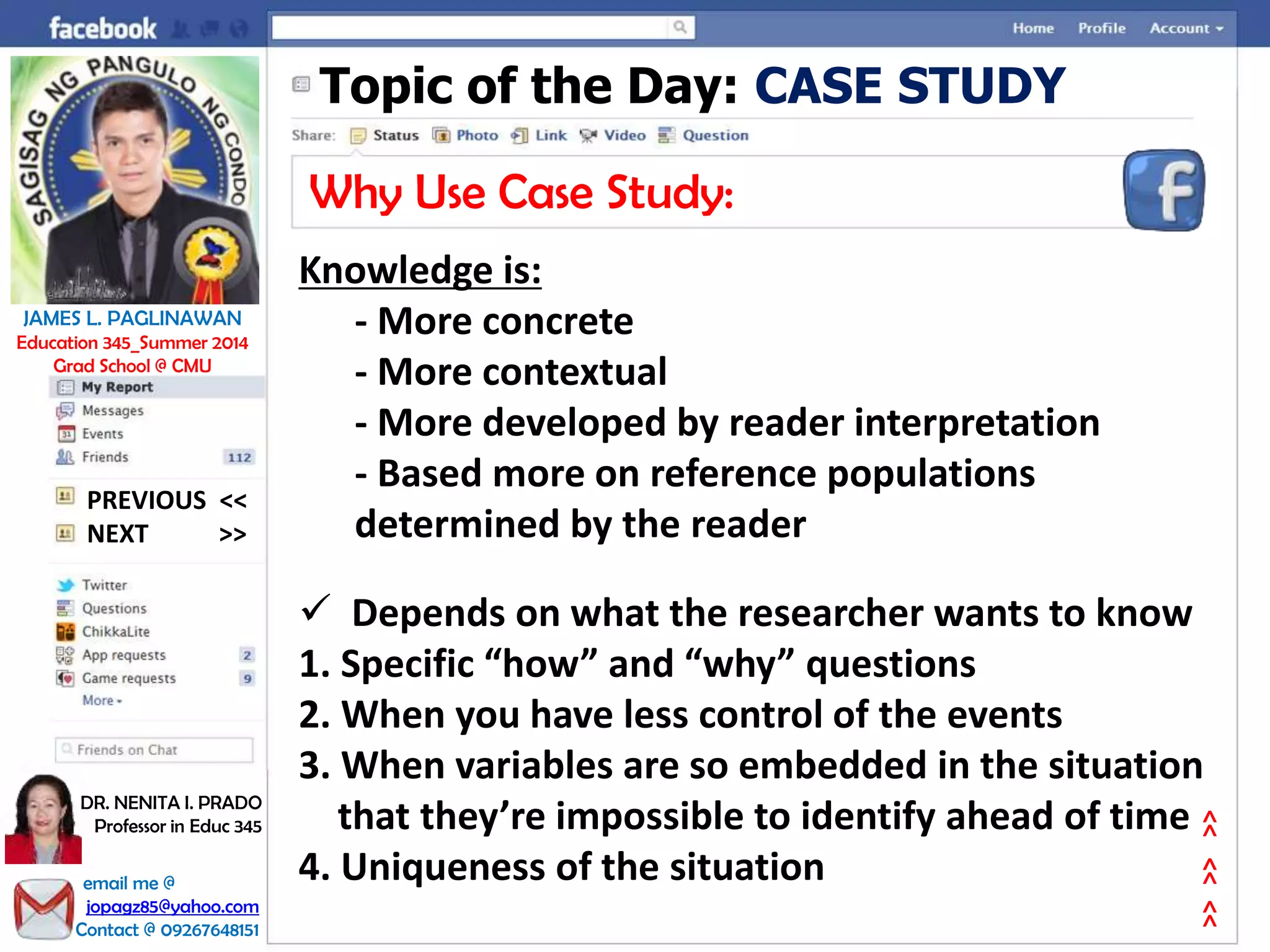 Topic of the Day: CASE STUDY
Why Use Case Study:
Knowledge is:
- More concrete
- More contextual
- More developed by reader interpretation
- Based more on reference populations
determined by the reader
 Depends on what the researcher wants to know
1. Specific “how” and “why” questions
2. When you have less control of the events
3. When variables are so embedded in the situation
that they’re impossible to identify ahead of time
4. Uniqueness of the situation
NEXT >>
PREVIOUS <<
JAMES L. PAGLINAWAN
Education 345_Summer 2014
Grad School @ CMU
email me @
jopagz85@yahoo.com
Contact @ 09267648151
DR. NENITA I. PRADO
Professor in Educ 345
>>>>>>
 