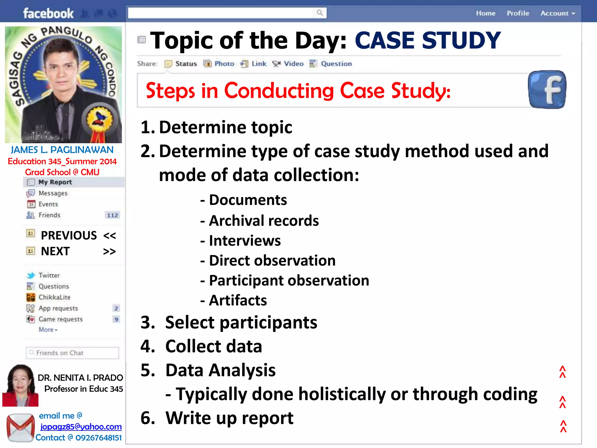 Topic of the Day: CASE STUDY
Steps in Conducting Case Study:
1. Determine topic
2. Determine type of case study method used and
mode of data collection:
- Documents
- Archival records
- Interviews
- Direct observation
- Participant observation
- Artifacts
3. Select participants
4. Collect data
5. Data Analysis
- Typically done holistically or through coding
6. Write up report
NEXT >>
PREVIOUS <<
JAMES L. PAGLINAWAN
Education 345_Summer 2014
Grad School @ CMU
email me @
jopagz85@yahoo.com
Contact @ 09267648151
DR. NENITA I. PRADO
Professor in Educ 345
>>>>>>
 