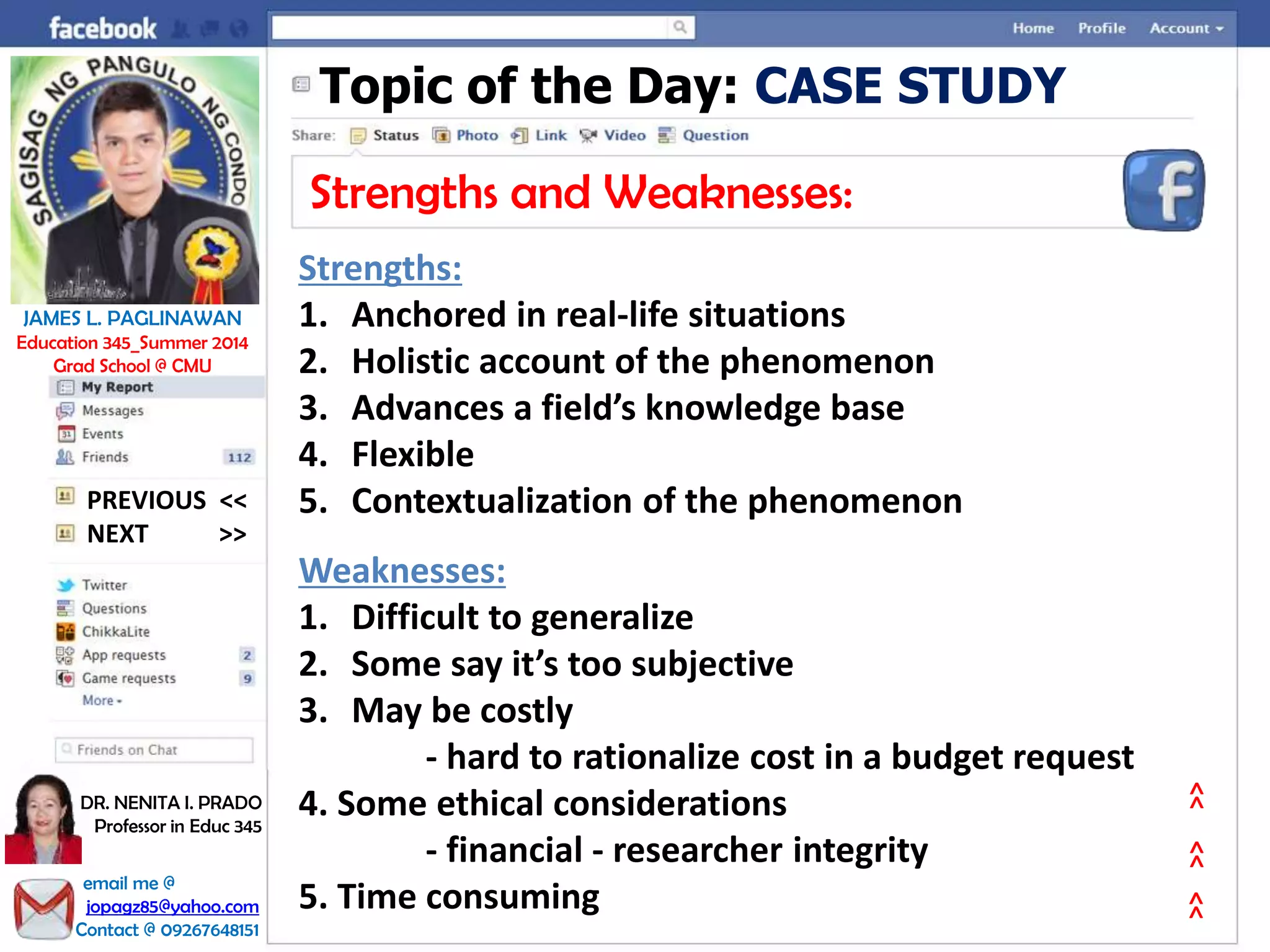Topic of the Day: CASE STUDY
Strengths and Weaknesses:
Strengths:
1. Anchored in real-life situations
2. Holistic account of the phenomenon
3. Advances a field’s knowledge base
4. Flexible
5. Contextualization of the phenomenon
Weaknesses:
1. Difficult to generalize
2. Some say it’s too subjective
3. May be costly
- hard to rationalize cost in a budget request
4. Some ethical considerations
- financial - researcher integrity
5. Time consuming
NEXT >>
PREVIOUS <<
JAMES L. PAGLINAWAN
Education 345_Summer 2014
Grad School @ CMU
email me @
jopagz85@yahoo.com
Contact @ 09267648151
DR. NENITA I. PRADO
Professor in Educ 345
>>>>>>
 