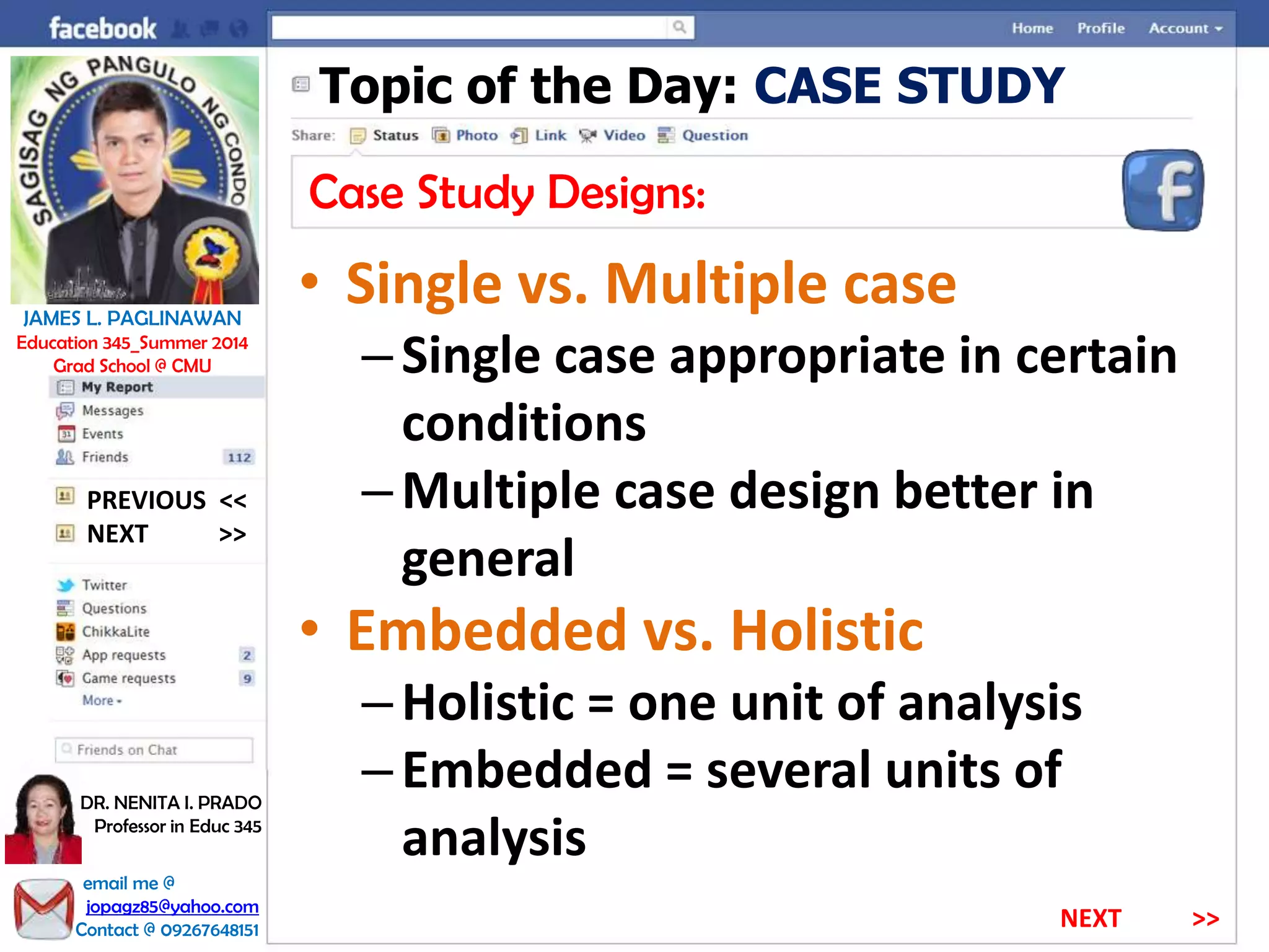 Topic of the Day: CASE STUDY
Case Study Designs:
• Single vs. Multiple case
–Single case appropriate in certain
conditions
–Multiple case design better in
general
• Embedded vs. Holistic
–Holistic = one unit of analysis
–Embedded = several units of
analysis
NEXT >>
PREVIOUS <<
JAMES L. PAGLINAWAN
Education 345_Summer 2014
Grad School @ CMU
email me @
jopagz85@yahoo.com
Contact @ 09267648151
DR. NENITA I. PRADO
Professor in Educ 345
NEXT >>
 