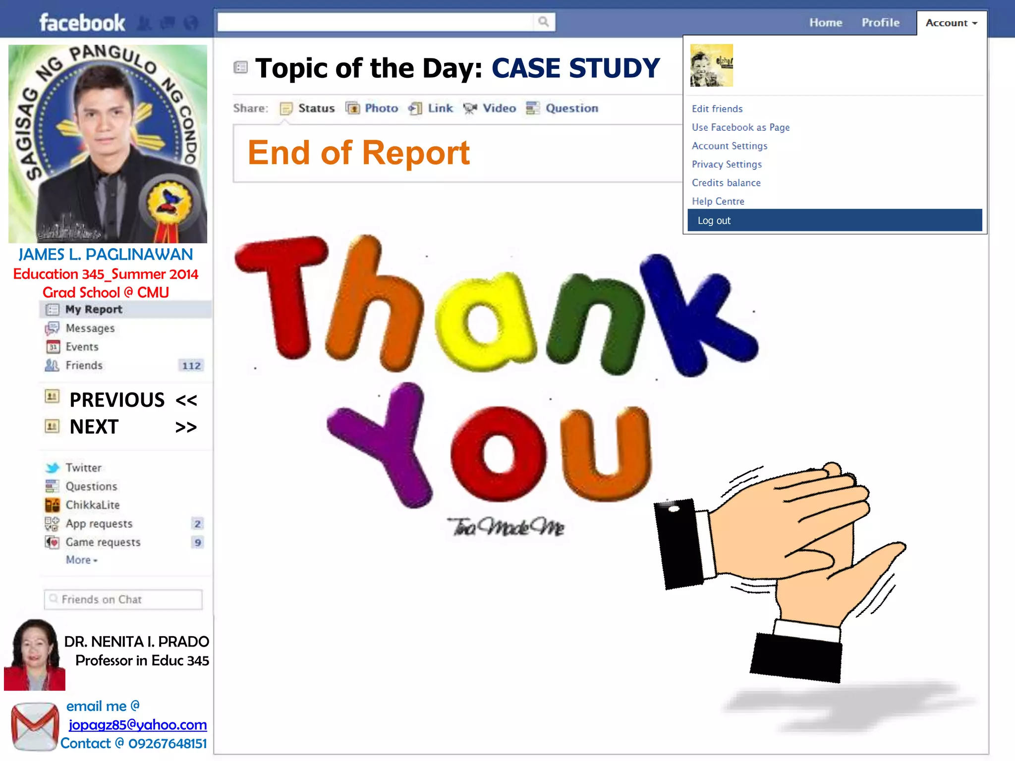 Topic of the Day: CASE STUDY
End of Report
Log out
JAMES L. PAGLINAWAN
Education 345_Summer 2014
Grad School @ CMU
email me @
jopagz85@yahoo.com
Contact @ 09267648151
DR. NENITA I. PRADO
Professor in Educ 345
NEXT >>
PREVIOUS <<
 