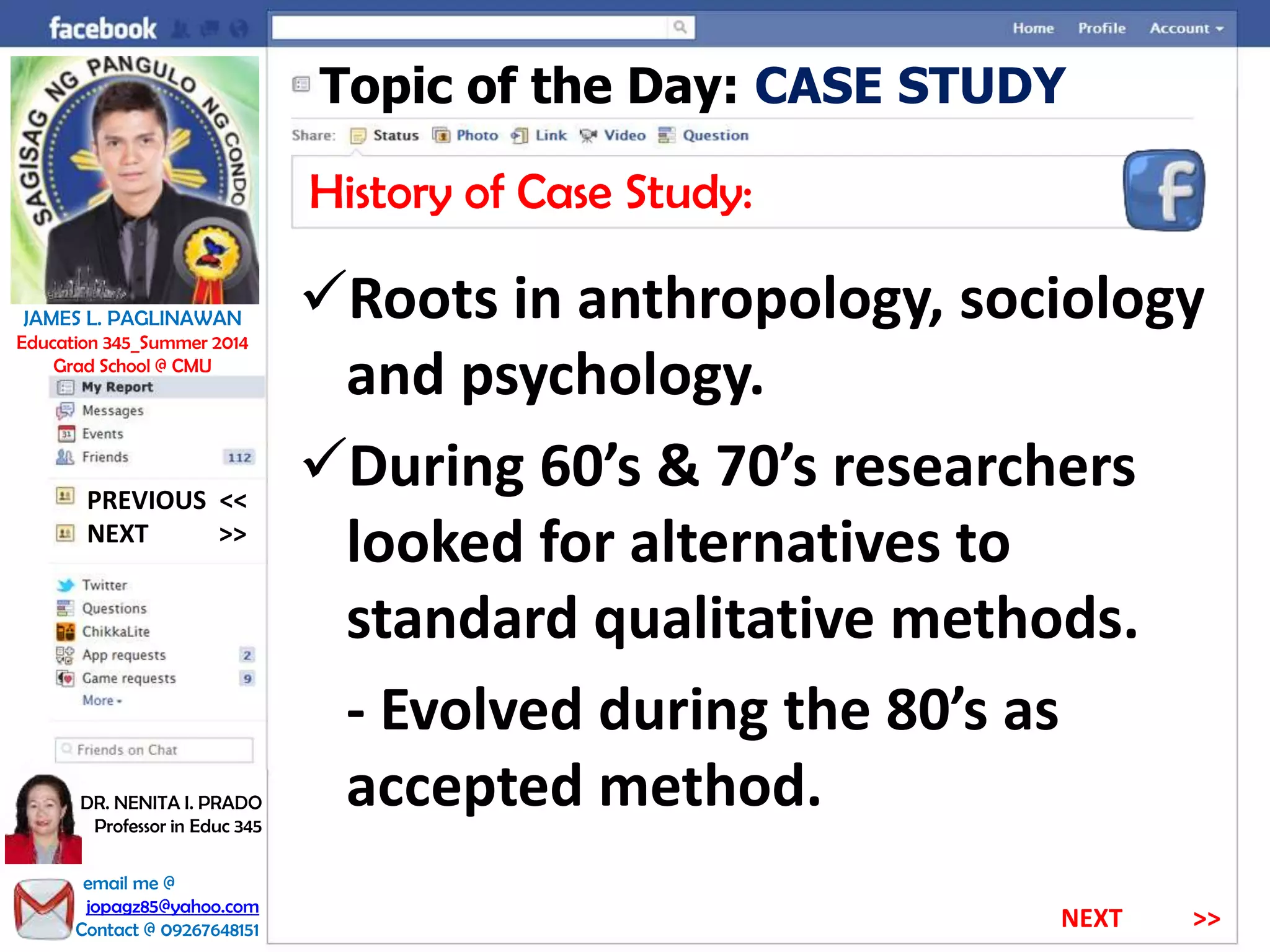 Topic of the Day: CASE STUDY
History of Case Study:
Roots in anthropology, sociology
and psychology.
During 60’s & 70’s researchers
looked for alternatives to
standard qualitative methods.
- Evolved during the 80’s as
accepted method.
NEXT >>
PREVIOUS <<
JAMES L. PAGLINAWAN
Education 345_Summer 2014
Grad School @ CMU
email me @
jopagz85@yahoo.com
Contact @ 09267648151
DR. NENITA I. PRADO
Professor in Educ 345
NEXT >>
 