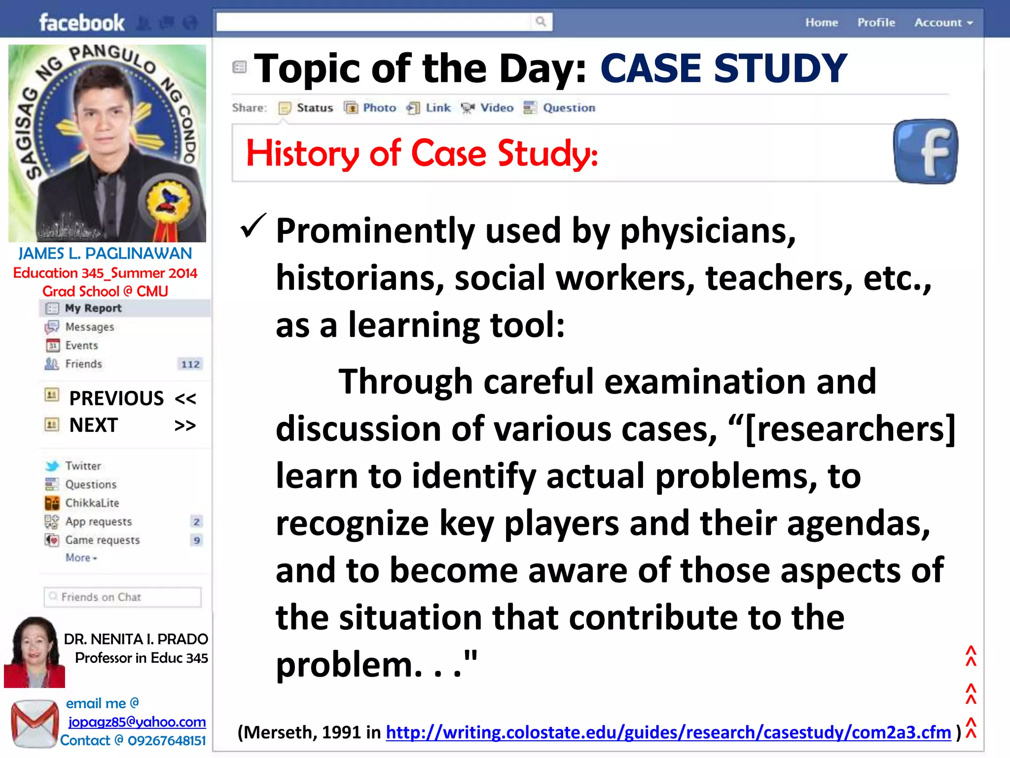 Topic of the Day: CASE STUDY
History of Case Study:
 Prominently used by physicians,
historians, social workers, teachers, etc.,
as a learning tool:
Through careful examination and
discussion of various cases, “[researchers]
learn to identify actual problems, to
recognize key players and their agendas,
and to become aware of those aspects of
the situation that contribute to the
problem. . ."
(Merseth, 1991 in http://writing.colostate.edu/guides/research/casestudy/com2a3.cfm )
NEXT >>
PREVIOUS <<
JAMES L. PAGLINAWAN
Education 345_Summer 2014
Grad School @ CMU
email me @
jopagz85@yahoo.com
Contact @ 09267648151
DR. NENITA I. PRADO
Professor in Educ 345
>>>>>>
 