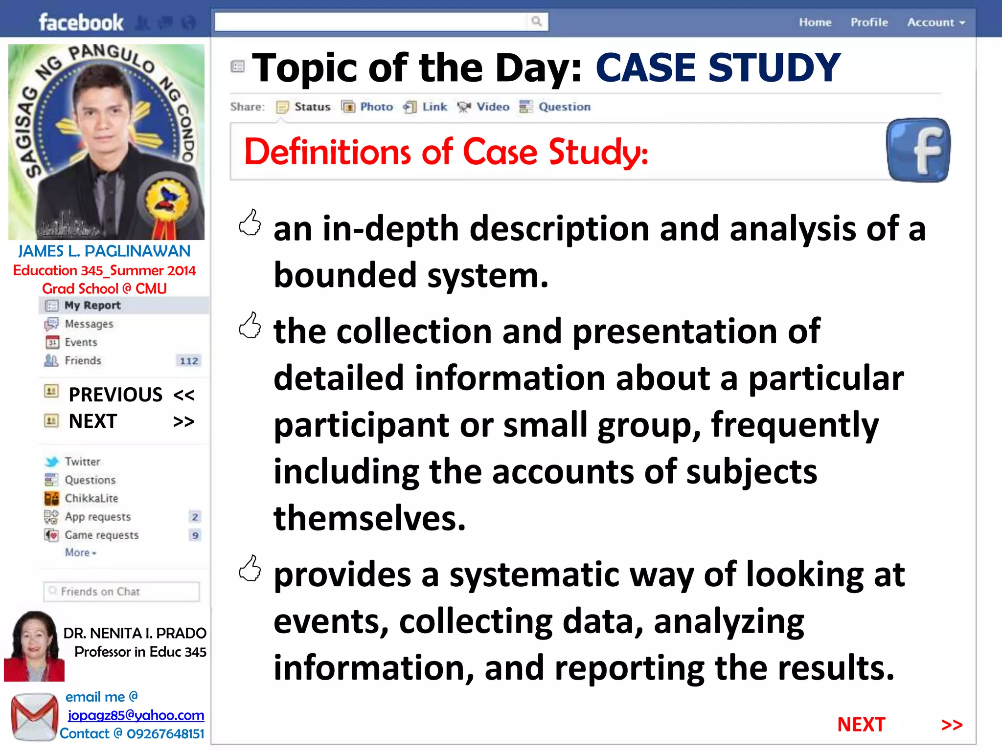 Topic of the Day: CASE STUDY
Definitions of Case Study:
 an in-depth description and analysis of a
bounded system.
 the collection and presentation of
detailed information about a particular
participant or small group, frequently
including the accounts of subjects
themselves.
 provides a systematic way of looking at
events, collecting data, analyzing
information, and reporting the results.
NEXT >>
PREVIOUS <<
JAMES L. PAGLINAWAN
Education 345_Summer 2014
Grad School @ CMU
email me @
jopagz85@yahoo.com
Contact @ 09267648151
DR. NENITA I. PRADO
Professor in Educ 345
NEXT >>
 