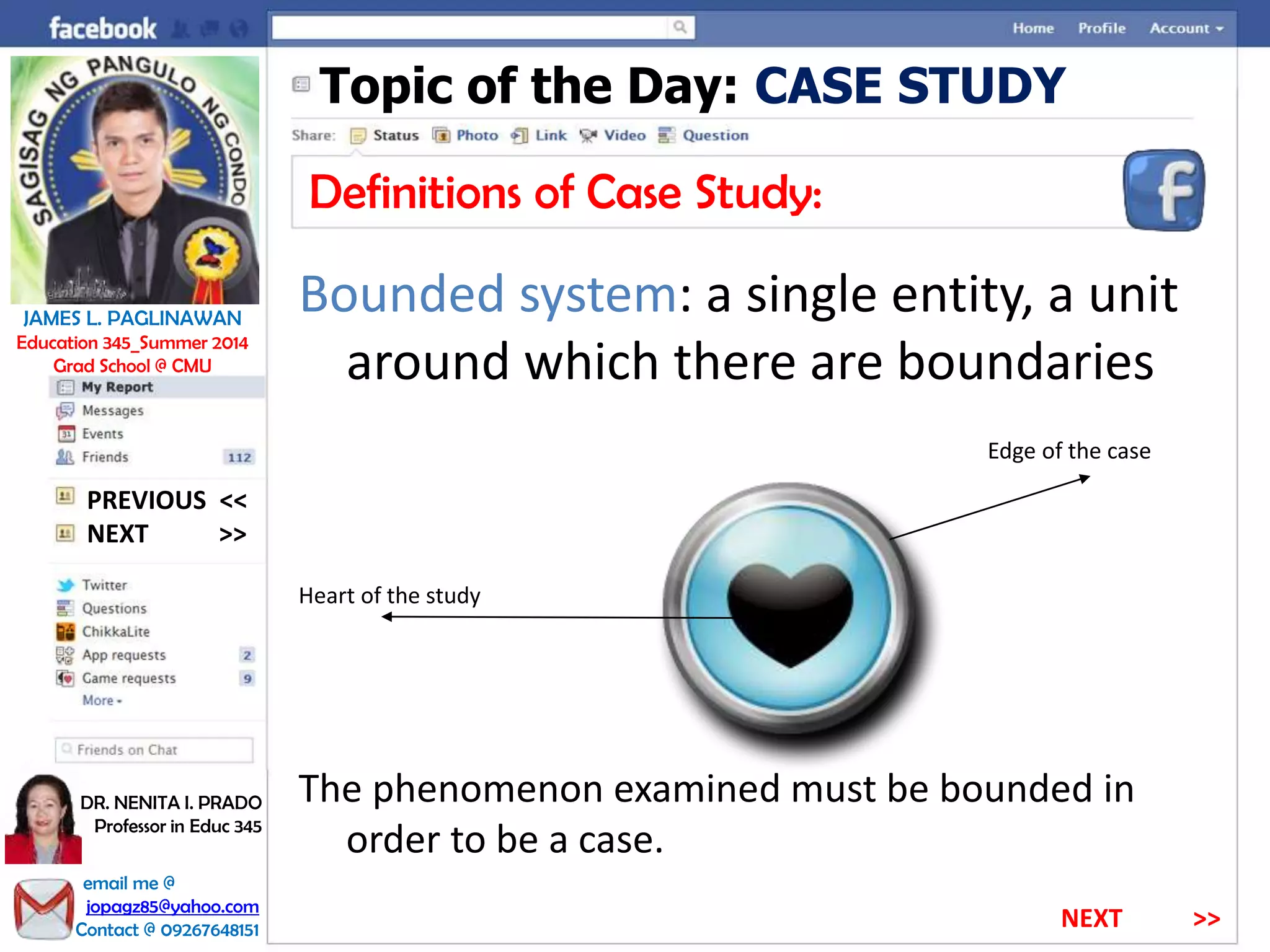 Topic of the Day: CASE STUDY
Definitions of Case Study:
Bounded system: a single entity, a unit
around which there are boundaries
Edge of the case
Heart of the study
The phenomenon examined must be bounded in
order to be a case.
NEXT >>
PREVIOUS <<
JAMES L. PAGLINAWAN
Education 345_Summer 2014
Grad School @ CMU
email me @
jopagz85@yahoo.com
Contact @ 09267648151
DR. NENITA I. PRADO
Professor in Educ 345
NEXT >>
 