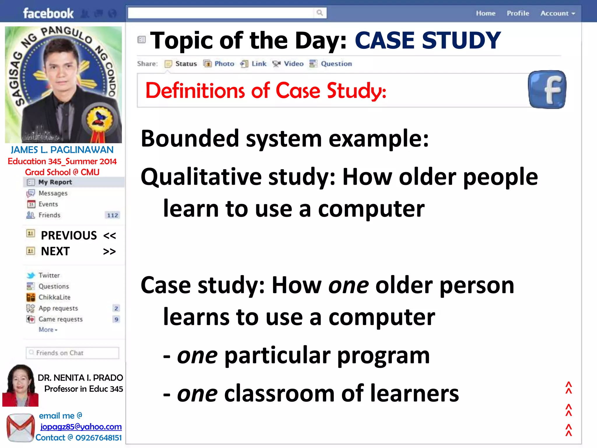 Topic of the Day: CASE STUDY
Definitions of Case Study:
Bounded system example:
Qualitative study: How older people
learn to use a computer
Case study: How one older person
learns to use a computer
- one particular program
- one classroom of learners
NEXT >>
PREVIOUS <<
JAMES L. PAGLINAWAN
Education 345_Summer 2014
Grad School @ CMU
email me @
jopagz85@yahoo.com
Contact @ 09267648151
DR. NENITA I. PRADO
Professor in Educ 345
>>>>>>
 