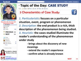 Topic of the Day: CASE STUDY
3 Characteristics of Case Study:
1. Particularistic: focuses on a particular
situation, event, program or phenomenon
2. Descriptive: the end product is a rich, thick
description of the phenomenon being studied.
3. Heuristic: the cases studied illuminate the
reader’s understanding of the phenomenon
under study
- brings about the discovery of new
meanings
- extend the reader’s experience
- confirm what is already known
NEXT >>
PREVIOUS <<
JAMES L. PAGLINAWAN
Education 345_Summer 2014
Grad School @ CMU
email me @
jopagz85@yahoo.com
Contact @ 09267648151
DR. NENITA I. PRADO
Professor in Educ 345
NEXT >>
 