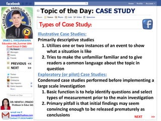 Topic of the Day: CASE STUDY
Types of Case Study:
Illustrative Case Studies:
Primarily descriptive studies
1. Utilizes one or two instances of an event to show
what a situation is like
2. Tries to make the unfamiliar familiar and to give
readers a common language about the topic in
question
Exploratory (or pilot) Case Studies:
Condensed case studies performed before implementing a
large scale investigation
1. Basic function is to help identify questions and select
types of measurement prior to the main investigation
2. Primary pitfall is that initial findings may seem
convincing enough to be released prematurely as
conclusions
NEXT >>
PREVIOUS <<
JAMES L. PAGLINAWAN
Education 345_Summer 2014
Grad School @ CMU
email me @
jopagz85@yahoo.com
Contact @ 09267648151
DR. NENITA I. PRADO
Professor in Educ 345
NEXT >>
 