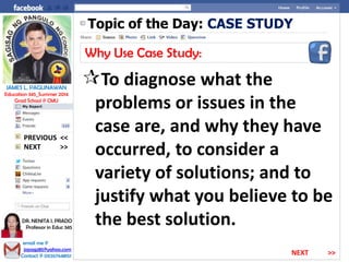 Topic of the Day: CASE STUDY
Why Use Case Study:
To diagnose what the
problems or issues in the
case are, and why they have
occurred, to consider a
variety of solutions; and to
justify what you believe to be
the best solution.
NEXT >>
PREVIOUS <<
JAMES L. PAGLINAWAN
Education 345_Summer 2014
Grad School @ CMU
email me @
jopagz85@yahoo.com
Contact @ 09267648151
DR. NENITA I. PRADO
Professor in Educ 345
NEXT >>
 