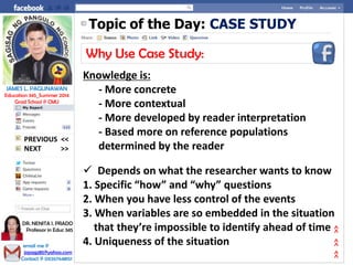 Topic of the Day: CASE STUDY
Why Use Case Study:
Knowledge is:
- More concrete
- More contextual
- More developed by reader interpretation
- Based more on reference populations
determined by the reader
 Depends on what the researcher wants to know
1. Specific “how” and “why” questions
2. When you have less control of the events
3. When variables are so embedded in the situation
that they’re impossible to identify ahead of time
4. Uniqueness of the situation
NEXT >>
PREVIOUS <<
JAMES L. PAGLINAWAN
Education 345_Summer 2014
Grad School @ CMU
email me @
jopagz85@yahoo.com
Contact @ 09267648151
DR. NENITA I. PRADO
Professor in Educ 345
>>>>>>
 