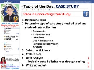 Topic of the Day: CASE STUDY
Steps in Conducting Case Study:
1. Determine topic
2. Determine type of case study method used and
mode of data collection:
- Documents
- Archival records
- Interviews
- Direct observation
- Participant observation
- Artifacts
3. Select participants
4. Collect data
5. Data Analysis
- Typically done holistically or through coding
6. Write up report
NEXT >>
PREVIOUS <<
JAMES L. PAGLINAWAN
Education 345_Summer 2014
Grad School @ CMU
email me @
jopagz85@yahoo.com
Contact @ 09267648151
DR. NENITA I. PRADO
Professor in Educ 345
>>>>>>
 