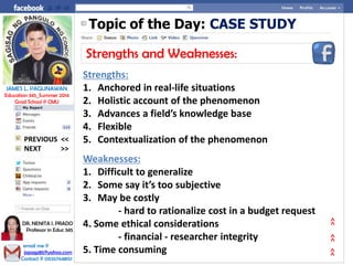 Topic of the Day: CASE STUDY
Strengths and Weaknesses:
Strengths:
1. Anchored in real-life situations
2. Holistic account of the phenomenon
3. Advances a field’s knowledge base
4. Flexible
5. Contextualization of the phenomenon
Weaknesses:
1. Difficult to generalize
2. Some say it’s too subjective
3. May be costly
- hard to rationalize cost in a budget request
4. Some ethical considerations
- financial - researcher integrity
5. Time consuming
NEXT >>
PREVIOUS <<
JAMES L. PAGLINAWAN
Education 345_Summer 2014
Grad School @ CMU
email me @
jopagz85@yahoo.com
Contact @ 09267648151
DR. NENITA I. PRADO
Professor in Educ 345
>>>>>>
 