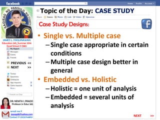 Topic of the Day: CASE STUDY
Case Study Designs:
• Single vs. Multiple case
–Single case appropriate in certain
conditions
–Multiple case design better in
general
• Embedded vs. Holistic
–Holistic = one unit of analysis
–Embedded = several units of
analysis
NEXT >>
PREVIOUS <<
JAMES L. PAGLINAWAN
Education 345_Summer 2014
Grad School @ CMU
email me @
jopagz85@yahoo.com
Contact @ 09267648151
DR. NENITA I. PRADO
Professor in Educ 345
NEXT >>
 