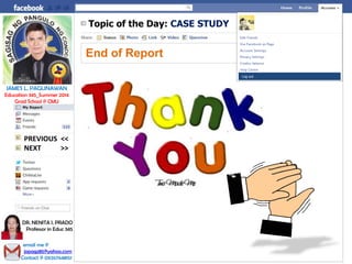 Topic of the Day: CASE STUDY
End of Report
Log out
JAMES L. PAGLINAWAN
Education 345_Summer 2014
Grad School @ CMU
email me @
jopagz85@yahoo.com
Contact @ 09267648151
DR. NENITA I. PRADO
Professor in Educ 345
NEXT >>
PREVIOUS <<
 