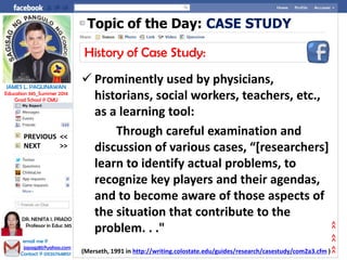 Topic of the Day: CASE STUDY
History of Case Study:
 Prominently used by physicians,
historians, social workers, teachers, etc.,
as a learning tool:
Through careful examination and
discussion of various cases, “[researchers]
learn to identify actual problems, to
recognize key players and their agendas,
and to become aware of those aspects of
the situation that contribute to the
problem. . ."
(Merseth, 1991 in http://writing.colostate.edu/guides/research/casestudy/com2a3.cfm )
NEXT >>
PREVIOUS <<
JAMES L. PAGLINAWAN
Education 345_Summer 2014
Grad School @ CMU
email me @
jopagz85@yahoo.com
Contact @ 09267648151
DR. NENITA I. PRADO
Professor in Educ 345
>>>>>>
 