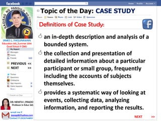 Topic of the Day: CASE STUDY
Definitions of Case Study:
 an in-depth description and analysis of a
bounded system.
 the collection and presentation of
detailed information about a particular
participant or small group, frequently
including the accounts of subjects
themselves.
 provides a systematic way of looking at
events, collecting data, analyzing
information, and reporting the results.
NEXT >>
PREVIOUS <<
JAMES L. PAGLINAWAN
Education 345_Summer 2014
Grad School @ CMU
email me @
jopagz85@yahoo.com
Contact @ 09267648151
DR. NENITA I. PRADO
Professor in Educ 345
NEXT >>
 