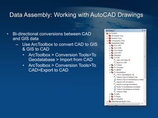 Data Assembly: Working with AutoCAD Drawings
• Bi-directional conversions between CAD
and GIS data
– Use ArcToolbox to convert CAD to GIS
& GIS to CAD
• ArcToolbox > Conversion Tools>To
Geodatabase > Import from CAD
• ArcToolbox > Conversion Tools>To
CAD>Export to CAD
 