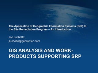 GIS ANALYSIS AND WORK-
PRODUCTS SUPPORTING SRP
The Application of Geographic Information Systems (GIS) to
the Site Remediation Program – An Introduction
Joe Luchette:
jluchette@geosyntec.com
 
