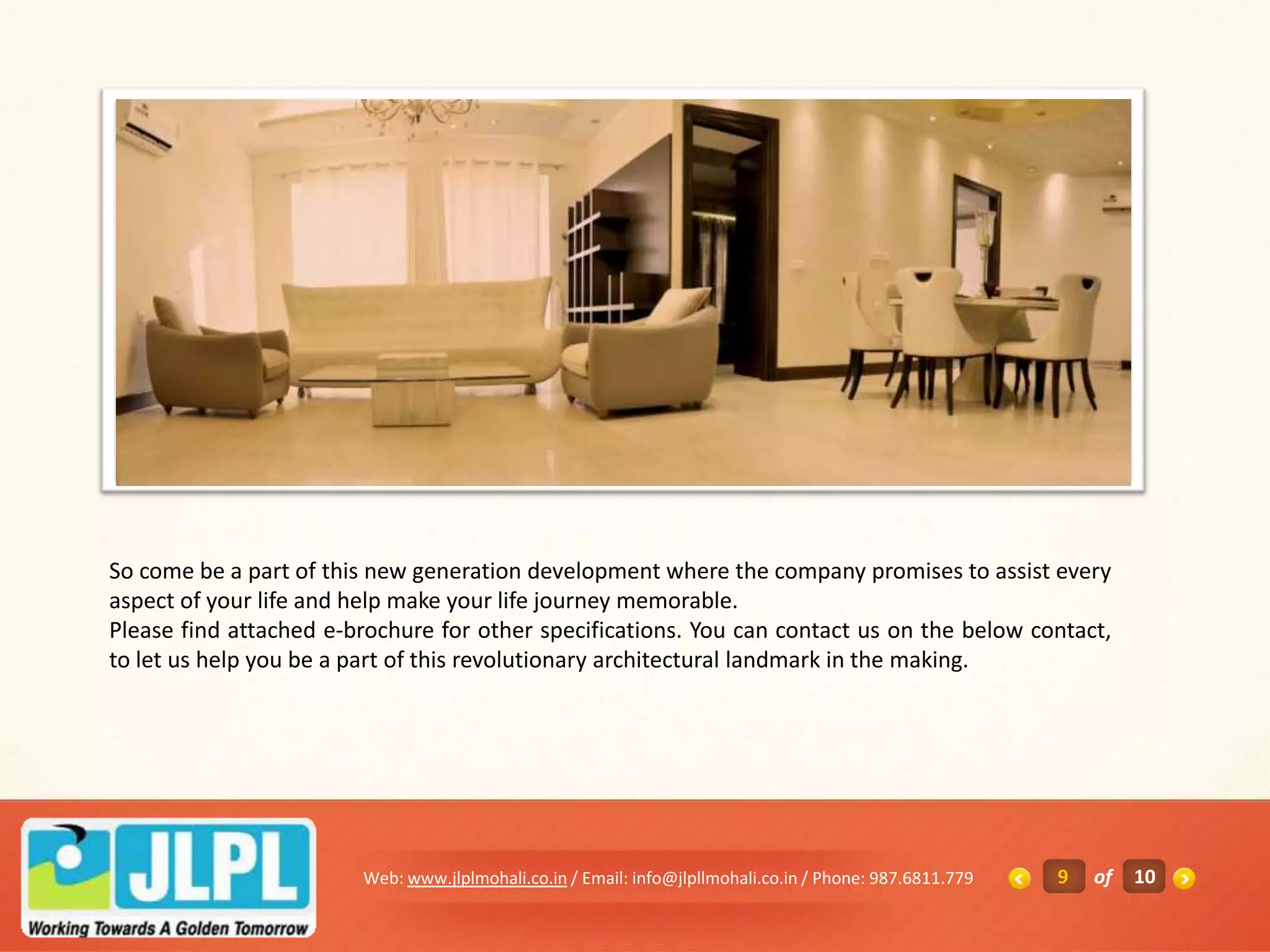 So come be a part of this new generation development where the company promises to assist every
aspect of your life and help make your life journey memorable.
Please find attached e-brochure for other specifications. You can contact us on the below contact,
to let us help you be a part of this revolutionary architectural landmark in the making.




                        Web: www.jlplmohali.co.in / Email: info@jlpllmohali.co.in / Phone: 987.6811.779   9   of   10
 