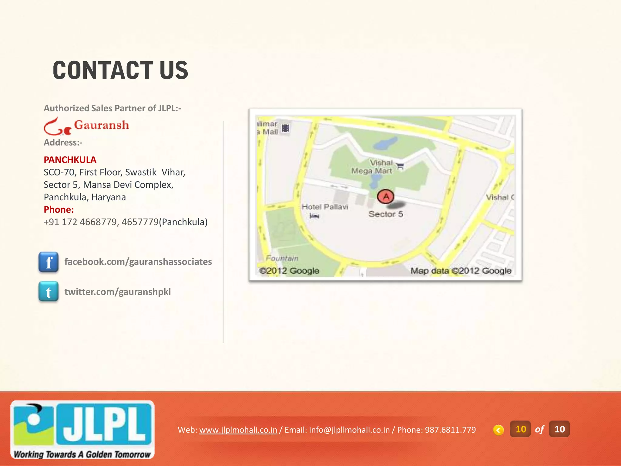 Authorized Sales Partner of JLPL:-


Address:-
PANCHKULA
SCO-70, First Floor, Swastik Vihar,
Sector 5, Mansa Devi Complex,
Panchkula, Haryana
Phone:
+91 172 4668779, 4657779(Panchkula)



f    facebook.com/gauranshassociates


t    twitter.com/gauranshpkl




                                 Web: www.jlplmohali.co.in / Email: info@jlpllmohali.co.in / Phone: 987.6811.779   10 of   10
 