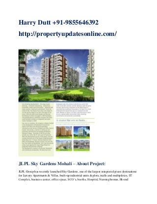 Harry Dutt +91-9855646392
http://propertyupdatesonline.com/

JLPL Sky Gardens Mohali – About Project:
JLPL Group has recently launched Sky Gardens, one of the largest integrated green destinations
for Luxury Apartments & Villas, built-up industrial units & plots, malls and multiplexes, IT
Complex, business center, office space, SCO‟s, booths, Hospital, Nursing homes, Hi-end

 