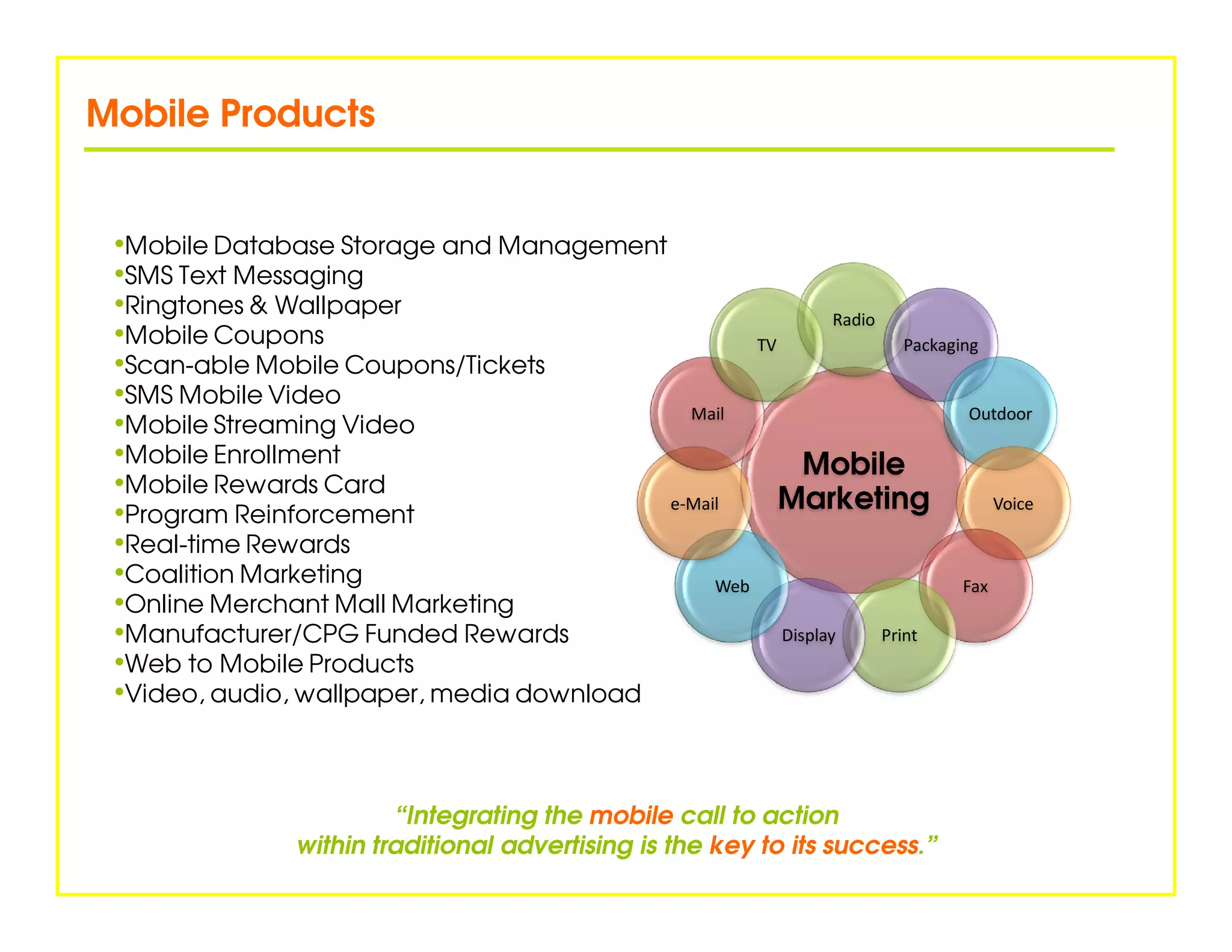 Mobile Products


 •Mobile Database Storage and Management
 •SMS Text Messaging
 •Ringtones & Wallpaper                                      Radio
 •Mobile Coupons                                   TV                 Packaging
 •Scan-able Mobile Coupons/Tickets
 •SMS Mobile Video
                                            Mail                              Outdoor
 •Mobile Streaming Video
 •Mobile Enrollment                                      Mobile
 •Mobile Rewards Card
 •Program Reinforcement                   e-Mail      Marketing                  Voice

 •Real-time Rewards
 •Coalition Marketing                          Web                           Fax
 •Online Merchant Mall Marketing
 •Manufacturer/CPG Funded Rewards                     Display      Print
 •Web to Mobile Products
 •Video, audio, wallpaper, media download


                          “Integrating the mobile call to action
                 within traditional advertising is the key to its success.”
 