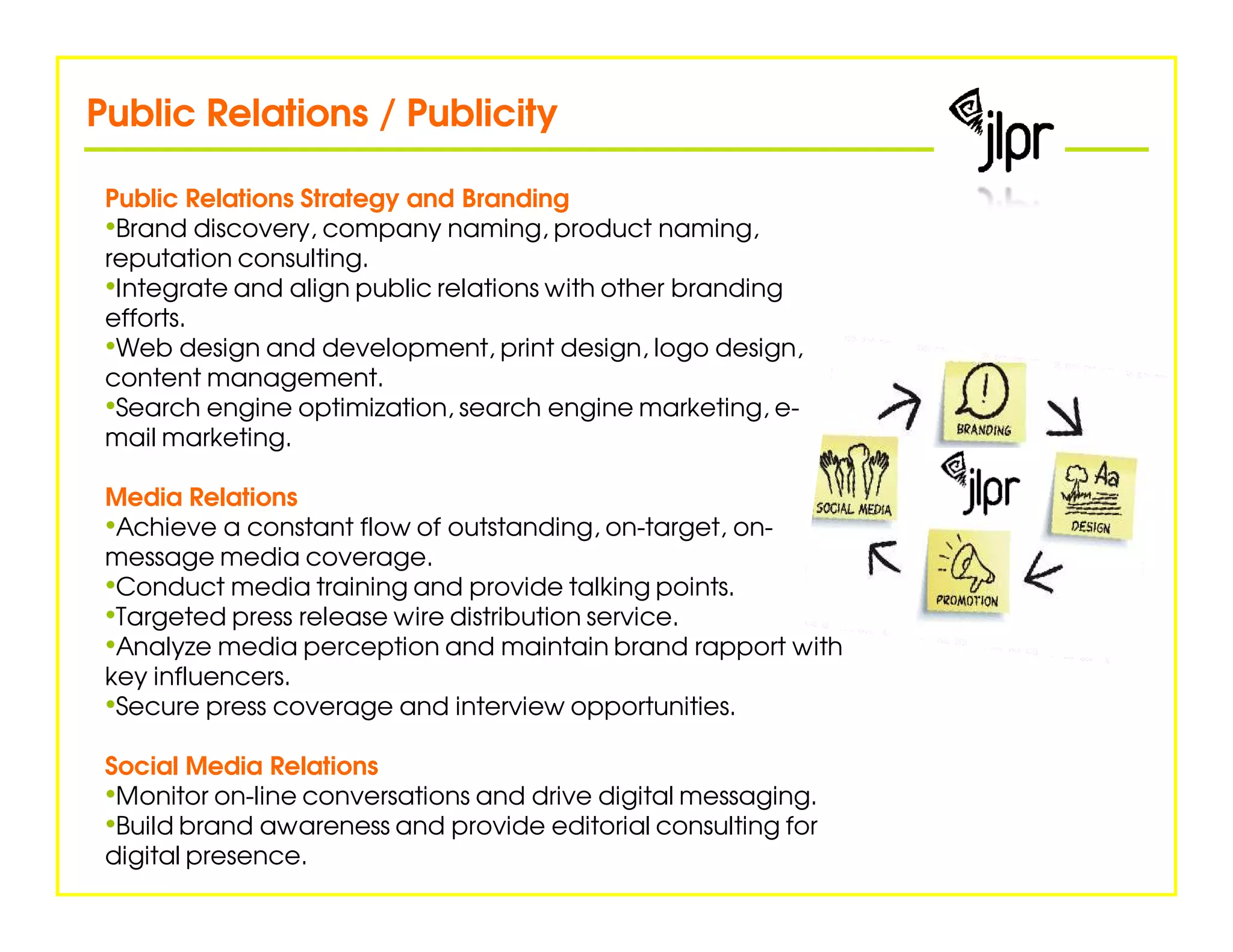 Public Relations / Publicity

 Public Relations Strategy and Branding
 •Brand discovery, company naming, product naming,
 reputation consulting.
 •Integrate and align public relations with other branding
 efforts.
 •Web design and development, print design, logo design,
 content management.
 •Search engine optimization, search engine marketing, e-
 mail marketing.

 Media Relations
 •Achieve a constant flow of outstanding, on-target, on-
 message media coverage.
 •Conduct media training and provide talking points.
 •Targeted press release wire distribution service.
 •Analyze media perception and maintain brand rapport with
 key influencers.
 •Secure press coverage and interview opportunities.
 Social Media Relations
 •Monitor on-line conversations and drive digital messaging.
 •Build brand awareness and provide editorial consulting for
 digital presence.
 