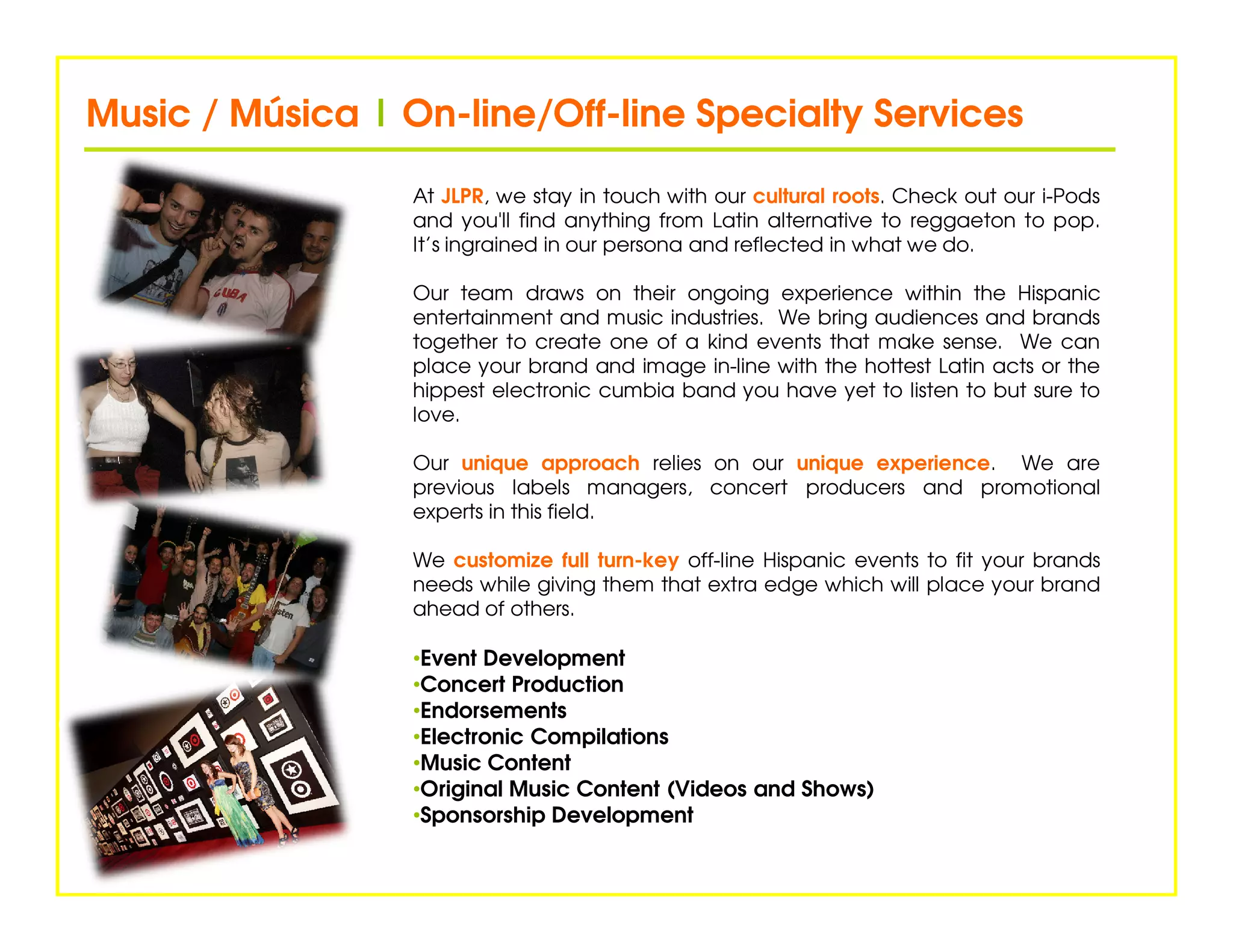 Music / Música | On-line/Off-line Specialty Services
                 On-line/Off-

                  At JLPR, we stay in touch with our cultural roots. Check out our i-Pods
                  and you'll find anything from Latin alternative to reggaeton to pop.
                  It’s ingrained in our persona and reflected in what we do.

                  Our team draws on their ongoing experience within the Hispanic
                  entertainment and music industries. We bring audiences and brands
                  together to create one of a kind events that make sense. We can
                  place your brand and image in-line with the hottest Latin acts or the
                  hippest electronic cumbia band you have yet to listen to but sure to
                  love.

                  Our unique approach relies on our unique experience. We are
                  previous labels managers, concert producers and promotional
                  experts in this field.

                  We customize full turn-key off-line Hispanic events to fit your brands
                  needs while giving them that extra edge which will place your brand
                  ahead of others.

                  •Event Development
                  •Concert Production
                  •Endorsements
                  •Electronic Compilations
                  •Music Content
                  •Original Music Content (Videos and Shows)
                  •Sponsorship Development
 