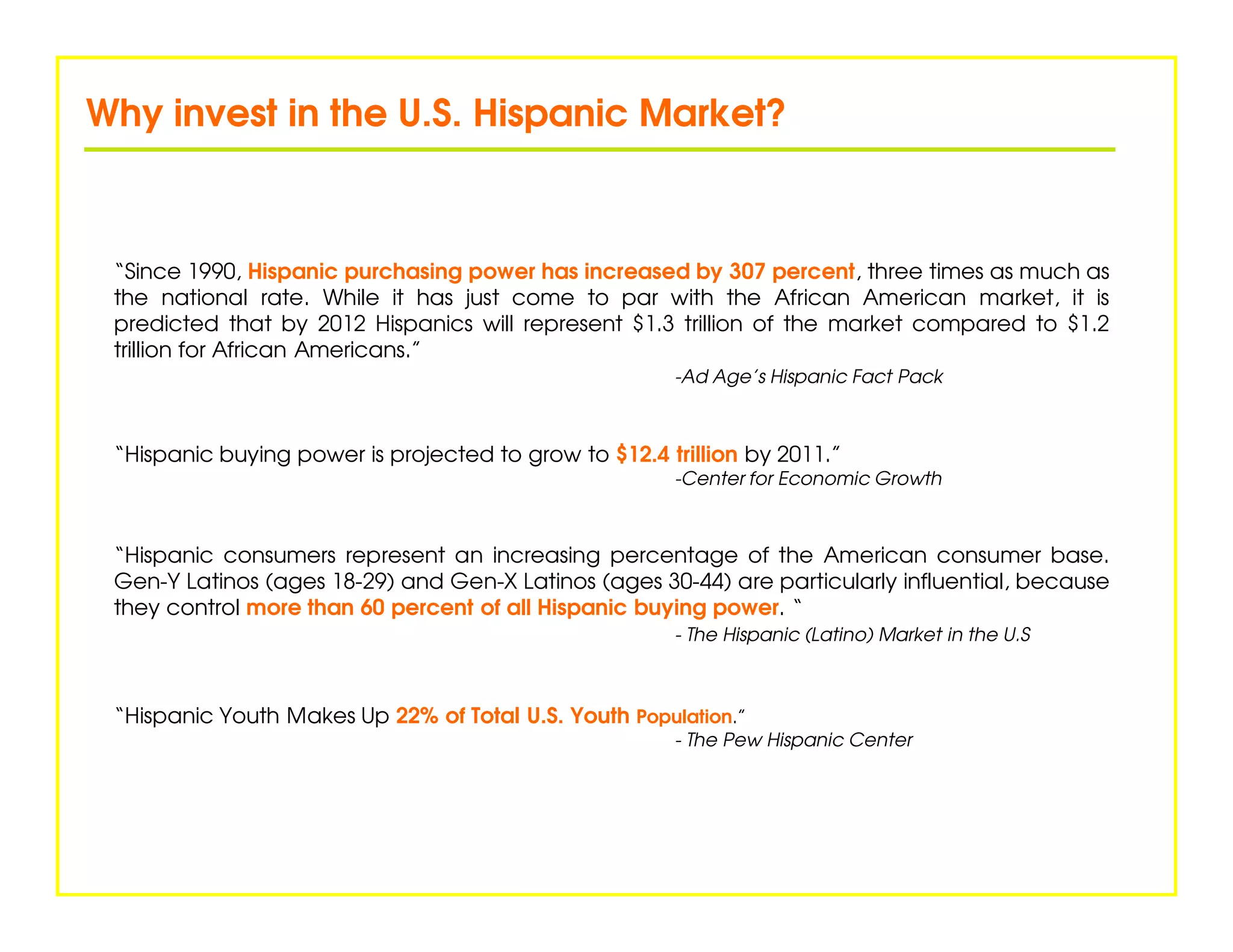 Why invest in the U.S. Hispanic Market?



 “Since 1990, Hispanic purchasing power has increased by 307 percent, three times as much as
 the national rate. While it has just come to par with the African American market, it is
 predicted that by 2012 Hispanics will represent $1.3 trillion of the market compared to $1.2
 trillion for African Americans.”
                                                       -Ad Age’s Hispanic Fact Pack



 “Hispanic buying power is projected to grow to $12.4 trillion by 2011.”
                                                       -Center for Economic Growth



 “Hispanic consumers represent an increasing percentage of the American consumer base.
 Gen-Y Latinos (ages 18-29) and Gen-X Latinos (ages 30-44) are particularly influential, because
 they control more than 60 percent of all Hispanic buying power. “
                                                       - The Hispanic (Latino) Market in the U.S



 “Hispanic Youth Makes Up 22% of Total U.S. Youth Population.”
                                                       - The Pew Hispanic Center
 
