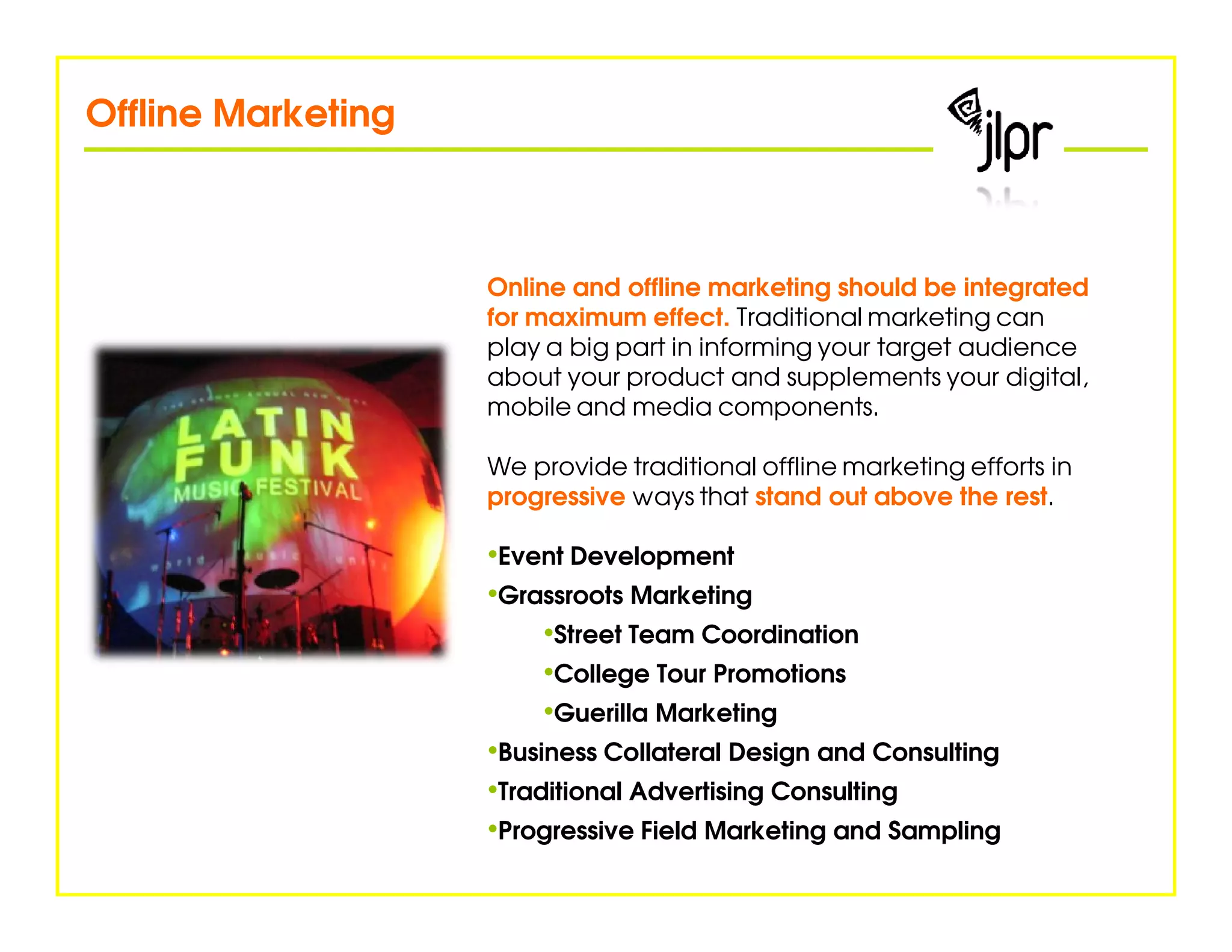 Offline Marketing



                    Online and offline marketing should be integrated
                    for maximum effect. Traditional marketing can
                    play a big part in informing your target audience
                    about your product and supplements your digital,
                    mobile and media components.

                    We provide traditional offline marketing efforts in
                    progressive ways that stand out above the rest.

                    •Event Development
                    •Grassroots Marketing
                         •Street Team Coordination
                         •College Tour Promotions
                         •Guerilla Marketing
                    •Business Collateral Design and Consulting
                    •Traditional Advertising Consulting
                    •Progressive Field Marketing and Sampling
 