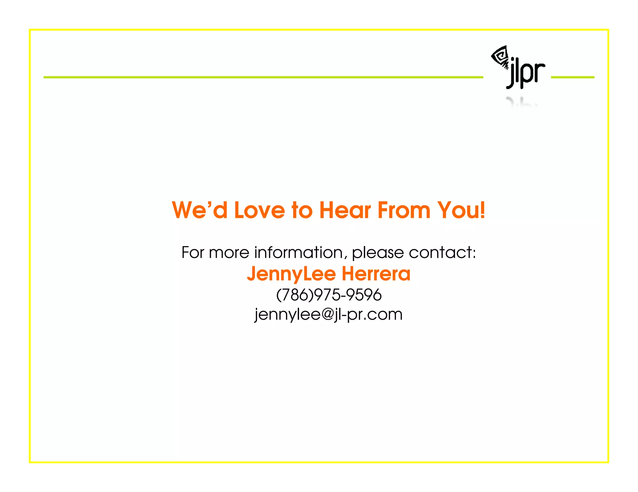 We’d Love to Hear From You!
For more information, please contact:
        JennyLee Herrera
            (786)975-9596
         jennylee@jl-pr.com
 