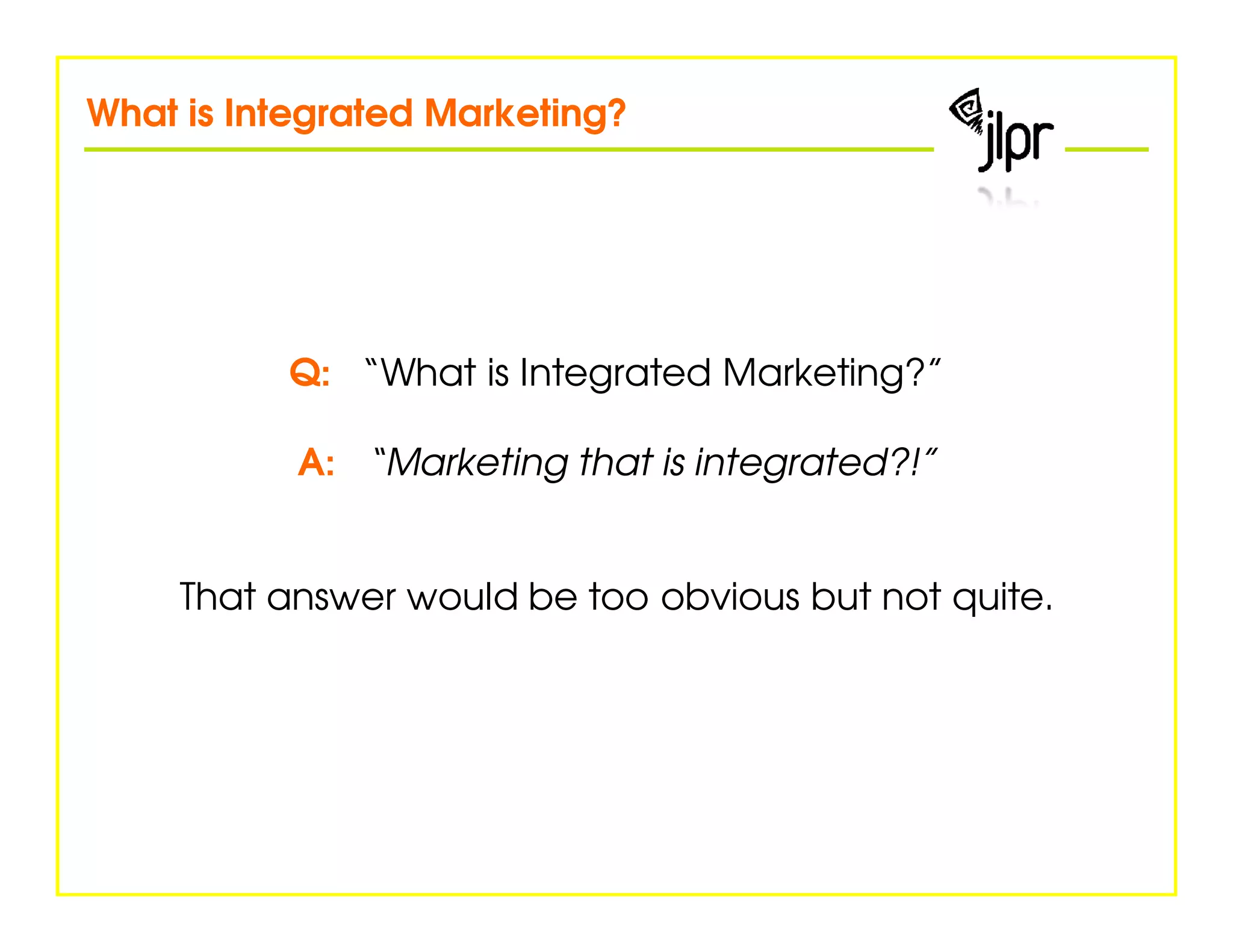 What is Integrated Marketing?




          Q: “What is Integrated Marketing?”

           A: “Marketing that is integrated?!”


    That answer would be too obvious but not quite.
 